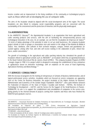 Incubator Models



income creation and an improvement in the living conditions of the community or technological projects
such as those which aim at developing the use of computer skills.

The aims of the incubator should be aligned with the social development aims of the region. The social
incubators are also linked to company social responsibility programs and are concerned with the
sustainability of the environment and the protection of minorities and the physically handicapped.


7.6. AGROINDUSTRIAL
In the ANPROTEC Glossary108, the Agroindustrial incubator is an organization that hosts agricultural and
cattle ranching products and services, with the aim of facilitating the entrepreneurship process and
technological innovation in the area. As an example, we can find the Incubadora de Empresas de Sulaco109
“In terms of taking advantage of the potential in order to set up small businesses. the company incubator
project intends to unite in groups or associations men and women in the village of San Antonio de Búfalo in
Sulaco, Yoro, Honduras, who cultivate in their orchards mangoes, oranges, lemons and guanábanas (or
custard apples), among other fruit, and who will receive training in the elaboration of jams, tinned fruit,
juices, and/or concentrates.”

The growth of technology in the agricultural and cattle ranching industry has stimulated the growth of
incubators linked to agricultural schools such as INEAGRO110, an incubator which has an agroindustrial basis
in the Rural Federal University of Rio de Janeiro, Brazil (UFRRJ). “The company incubator Program of UFRRJ
- Ineagro, began in 1998. It is a project which is designed to encourage the establishment of new enterprises
in agribusiness based on innovative technology, with an emphasis on the areas of Food Engineering,
Agricultural Chemistry and Biotechnology.”111


7.7. SERVICES / CONSULTANCY
With the increase of programs for the training of entrepreneurs in Schools of Business Administration, and of
typical professional service activities, incubators which are focused on service companies are appearing
such as the Center for Business Innovation, the project incubator of the Higher Institute for Business
Administration and Economics of the Getulio Vargas Foundation- ISAE/FGV112, and a joint initiative between
the Federation of Industries of the State of Paraná / Euvaldo Lodi Institute - FIEP/IEL, the Institute of
Technology for Development – LACTEC, and the Service for the Support of the Small Business in Paraná -
SEBRAE/PR. Its aim is to support the establishment and consolidation of companies in the service area,
giving priority to the internal demand of projects coming from students and those who have finished the
ISAE/FGV post-graduate courses.



108 ANPROTEC – Associação Nacional de Entidades Promotoras de Empreendimentos de Tecnologias Avançadas. (Brazilian
National Association of Business Incubators and Technology Parks).
109     Incubadora    de     Empresas    de     Sulaco –      CIAT (Centro Internacional de Agricultura Tropical)
http://www.ciat.cgiar.org/agroempresas/espanol/Rec_de_info/memoriasiicurs/cd_curso/Contenido/Modulo%205/Poster%20de%2
0participantes/miguel_flores.pdf
110 INEAGRO – www.ufrrj.br/ineagro
111 Rede de Incubadoras do Rio de Janeiro – Rede de Tecnologia www.redetec.org.br/reinc
112 Incubadora de Projetos do Instituto Superior de Administração e Economia da Fundação Getulio Vargas - ISAE/FGV
http://www.fgvpr.br/cgi-bin/incubadora_01.asp



                                                                                                                  21
 