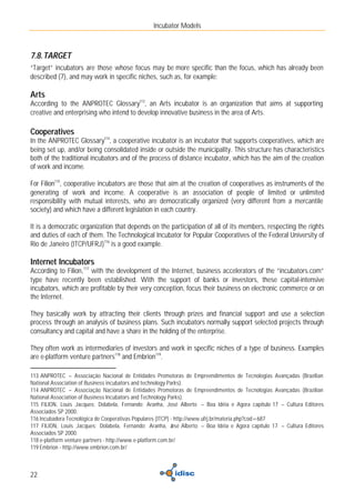 Incubator Models



7.8. TARGET
“Target” incubators are those whose focus may be more specific than the focus, which has already been
described (7), and may work in specific niches, such as, for example:

Arts
According to the ANPROTEC Glossary113, an Arts incubator is an organization that aims at supporting
creative and enterprising who intend to develop innovative business in the area of Arts.

Cooperatives
In the ANPROTEC Glossary114, a cooperative incubator is an incubator that supports cooperatives, which are
being set up, and/or being consolidated inside or outside the municipality. This structure has characteristics
both of the traditional incubators and of the process of distance incubator, which has the aim of the creation
of work and income.

For Filion115, cooperative incubators are those that aim at the creation of cooperatives as instruments of the
generating of work and income. A cooperative is an association of people of limited or unlimited
responsibility with mutual interests, who are democratically organized (very different from a mercantile
society) and which have a different legislation in each country.

It is a democratic organization that depends on the participation of all of its members, respecting the rights
and duties of each of them. The Technological Incubator for Popular Cooperatives of the Federal University of
Rio de Janeiro (ITCP/UFRJ)116 is a good example.

Internet Incubators
According to Filion, 117 with the development of the Internet, business accelerators of the “incubators.com”
type have recently been established. With the support of banks or investors, these capital-intensive
incubators, which are profitable by their very conception, focus their business on electronic commerce or on
the Internet.

They basically work by attracting their clients through prizes and financial support and use a selection
process through an analysis of business plans. Such incubators normally support selected projects through
consultancy and capital and have a share in the holding of the enterprise.

They often work as intermediaries of investors and work in specific niches of a type of business. Examples
are e-platform venture partners118 and Embrion119.

113 ANPROTEC – Associação Nacional de Entidades Promotoras de Empreendimentos de Tecnologias Avançadas (Brazilian
National Association of Business incubators and technology Parks).
114 ANPROTEC – Associação Nacional de Entidades Promotoras de Empreendimentos de Tecnologias Avançadas (Brazilian
National Association of Business Incubators and Technology Parks).
115 FILION, Louis Jacques; Dolabela, Fernando; Aranha, José Alberto – Boa Idéia e Agora capítulo 17 – Cultura Editores
Associados SP 2000.
116 Incubadora Tecnológica de Cooperativas Populares (ITCP) - http://www.ufrj.br/materia.php?cod=687
117 FILION, Louis Jacques; Dolabela, Fernando; Aranha, J Alberto – Boa Idéia e Agora capítulo 17 – Cultura Editores
                                                             osé
Associados SP 2000.
118 e-platform venture partners - http://www.e-platform.com.br/
119 Embrion - http://www.embrion.com.br/



22
 