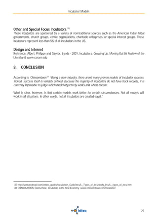 Incubator Models




Other and Special Focus Incubators 120
These incubators are sponsored by a variety of non-traditional sources such as the American Indian tribal
governments, church groups, ethnic organizations, charitable enterprises, or special interest groups. These
incubators represent less than 5% of all incubators in the US.

Design and Internet
Reference: Albert, Philippe and Gaynor, Lynda - 2001, Incubators: Growing Up, Moving Out (A Review of the
Literature) www.ceram.edu


8.    CONCLUSION

According to Chinsomboon121 “Being a new industry, there aren’t many proven models of incubator success.
Indeed, success itself is variably defined. Because the majority of incubators do not have track records, it is
currently impossible to judge which model objectively works and which doesn’t.

What is clear, however, is that certain models work better for certain circumstances. Not all models will
work in all situations. In other words, not all incubators are created equal.”




120 http://ventureahead.com/online_guides/Incubation_Guide/incu5-_Types_of_Incu/body_incu5-_types_of_incu.htm
121 CHINSOMBOON, Oonnut Mac, Incubators in the New Economy. www.chinsomboon.com/incubator/




                                                                                                                23
 