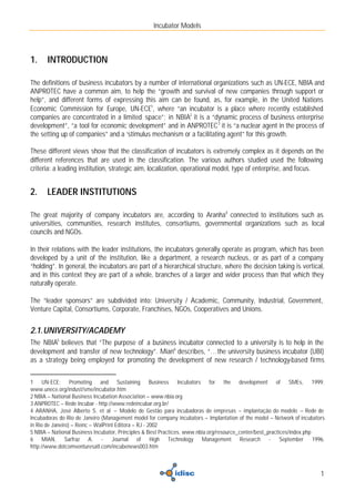 Incubator Models



1.     INTRODUCTION

The definitions of business incubators by a number of international organizations such as UN-ECE, NBIA and
ANPROTEC have a common aim, to help the “growth and survival of new companies through support or
help”, and different forms of expressing this aim can be found, as, for example, in the United Nations
Economic Commission for Europe, UN-ECE1, where “an incubator is a place where recently established
companies are concentrated in a limited space”; in NBIA2 it is a “dynamic process of business enterprise
development”, “a tool for economic development” and in ANPROTEC 3 it is “a nuclear agent in the process of
the setting up of companies” and a ‘stimulus mechanism or a facilitating agent” for this growth.

These different views show that the classification of incubators is extremely complex as it depends on the
different references that are used in the classification. The various authors studied used the following
criteria: a leading institution, strategic aim, localization, operational model, type of enterprise, and focus.


2.     LEADER INSTITUTIONS

The great majority of company incubators are, according to Aranha4 connected to institutions such as
universities, communities, research institutes, consortiums, governmental organizations such as local
councils and NGOs.

In their relations with the leader institutions, the incubators generally operate as program, which has been
developed by a unit of the institution, like a department, a research nucleus, or as part of a company
“holding”. In general, the incubators are part of a hierarchical structure, where the decision taking is vertical,
and in this context they are part of a whole, branches of a larger and wider process than that which they
naturally operate.

The “leader sponsors” are subdivided into: University / Academic, Community, Industrial, Government,
Venture Capital, Consortiums, Corporate, Franchises, NGOs, Cooperatives and Unions.


2.1. UNIVERSITY/ACADEMY
The NBIA5 believes that “The purpose of a business incubator connected to a university is to help in the
development and transfer of new technology”. Mian6 describes, “…the university business incubator (UBI)
as a strategy being employed for promoting the development of new research / technology-based firms


1 UN-ECE: Promoting and Sustaining Business Incubators for the development of SMEs, 1999.
www.unece.org/indust/sme/incubator.htm
2 NBIA – National Business Incubation Association – www.nbia.org
3 ANPROTEC – Rede Incubar - http://www.redeincubar.org.br/
4 ARANHA, José Alberto S. et al – Modelo de Gestão para incubadoras de empresas – implantação do modelo – Rede de
Incubadoras do Rio de Janeiro (Management model for company incubators – Implantation of the model – Network of incubators
in Rio de Janeiro) – Reinc – WalPrint Editora – RJ - 2002
5 NBIA – National Business Incubator, Principles & Best Practices. www.nbia.org/resource_center/best_practices/index.php
6 MIAN, Sarfraz A. - Journal of High Technology Management Research - September 1996.
http://www.dotcomventuresatl.com/incubenews003.htm



                                                                                                                        1
 