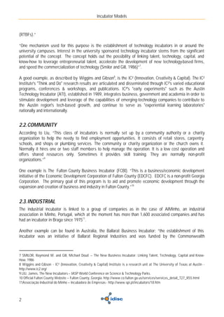 Incubator Models



(RTBFs).”

“One mechanism used for this purpose is the establishment of technology incubators in or around the
university campuses. Interest in the university sponsored technology incubator stems from the significant
potential of the concept. The concept holds out the possibility of linking talent, technology, capital, and
know-how to leverage entrepreneurial talent, accelerate the development of new technology-based firms,
and speed the commercialization of technology (Smilor and Gill, 1986)”7.

A good example, as described by Wiggins and Gibson8, is the IC² (Innovation, Creativity & Capital). The IC²
Institute's "Think and Do" research results are articulated and disseminated through IC²'s varied educational
programs, conferences & workshops, and publications. IC²'s "early experiments" such as the Austin
Technology Incubator (ATI), established in 1989, integrates business, government and academia in order to
stimulate development and leverage of the capabilities of emerging-technology companies to contribute to
the Austin region's tech-based growth, and continue to serve as "experiential learning laboratories"
nationally and internationally.


2.2. COMMUNITY
According to Liu, “This class of incubators is normally set up by a community authority or a charity
organization to help the needy to find employment opportunities. It consists of retail stores, carpentry
schools, and shops or plumbing services. The community or charity organization or the church owns it.
Normally it hires one or two staff members to help manage the operation. It is a low cost operation and
offers shared resources only. Sometimes it provides skill training. They are normally non-profit
organizations.”9

One example is The Fulton County Business Incubator (FCBI). “This is a business/economic development
initiative of the Economic Development Corporation of Fulton County (EDCFC). EDCFC is a non-profit Georgia
Corporation. The primary goal of this program is to aid and promote economic development through the
expansion and creation of business and industry in Fulton County.”10


2.3. INDUSTRIAL
The industrial incubator is linked to a group of companies as in the case of AIMinho, an industrial
association in Minho, Portugal, which at the moment has more than 1,600 associated companies and has
had an incubator in Braga since 197511.

Another example can be found in Australia, the Ballarat Business Incubator: “the establishment of this
incubator was an initiative of Ballarat Regional Industries and was funded by the Commonwealth



7 SMILOR, Raymond W. and Gill, Michael Doud – The New Business Incubator: Linking Talent, Technology, Capital and Know-
How, 1986
8 Wiggins and Gibson - IC² (Innovation, Creativity & Capital) Institute is a research unit at The University of Texas at Austin -
http://www.ic2.org/
9 LIU, James, The New Incubators – IASP World Conference on Science & Technology Parks.
10 Official Fulton County Website – Fulton County, Georgia. http://www.co.fulton.ga.us/services/services_detail_T27_R55.html
11Associação Industrial do Minho – Incubadora de Empresas - http://www.spi.pt/incubators/18.htm



2
 