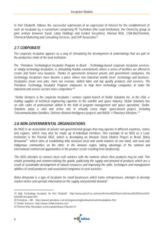 Incubator Models



to Port Elizabeth, follows the successful submission of an expression of interest for the establishment of
such an incubator by a consortium comprising PE Technikon (the Lead Institution), the ChemCity group (a
joint venture between Sasol, Labat Holdings and Genbel Securities), Merisol RSA, CSIR-Bio/Chemtek,
Chemical Marketing and Consulting Services, and CHP Associates19.


2.7. CORPORATE
The corporate incubator appears as a way of stimulating the development of undertakings that are part of
the productive chain of the lead institution.

The “Petrobras Technological Incubator Program in Brazil - Technology-based corporate incubator services,
or simply technology incubators, is stimulating flexible environments where a series of facilities are offered to
create and foster new business. Thanks to agreements between private and government companies, the
technology incubators have become a place where two industrial worlds meet: technology and business.
Incubators mean new jobs, more tax revenue, skilled labor and top quality products and services. The
Petrobras Technology Incubator Program endeavors to help form technology companies to make the
industrial and service sectors more competitive”20.

“Stellar Ventures is the corporate incubator / venture capital branch of Stellar Solutions Inc. in the USA, a
leading supplier of technical engineering expertise to the satellite and space industry. Stellar Solutions has
an elite cadre of professionals skilled in the field of program management and space operations. Stellar
Solutions plays a vital and active role in virtually every major space-based project, including
Telecommunication Satellites, Defense Related Intelligence projects and NASA´s Planetary Missions.”21


2.8. NON-GOVERNMENTAL ORGANIZATIONS
An NGO is an association of private non-governmental groups that may operate in different countries, states
and regions, which may also be made up o individual members. One example of an NGO as a Lead
                                                 f
Institution is the Poemar NGO, which is developing an Amazon Stock Market Project in Brazil, Bolsa
Amazonia22 “which aims at establishing links between local and world markets on one hand, and rural and
indigenous communities on the other, in the Amazon region, taking advantage of the national and
international commercial opportunities in the product sector resulting from biodiversity.

This NGO attempts to connect local craft workers with the markets where their products may be sold. This
entails promoting and commercializing the goods, publicizing the supply and demand of products which are a
result of sustainable development of natural resources and improving the skills, techniques and management
abilities of small producers and associated companies in rural societies.

Bolsa Amazonia is a type of incubator for small businesses which trains entrepreneurs, attempts to develop
market niches and spreads information on the supply and potential demand”.


19 High Technology Incubator for Port Elizabeth http://www.petech.ac.za/news/Archived%20Stories/Archived%20Stories%20-
%202001/incubato.htm
20 Petrobrás – BR - http://www2.petrobras.com.br/negocios/ingles/downstream/incubadoras.htm
21 Stellar Ventures -http://www.stellarventures.net/
22 Poemar http://lusotopie.sciencespobordeaux.fr/buclet.rtf



4
 