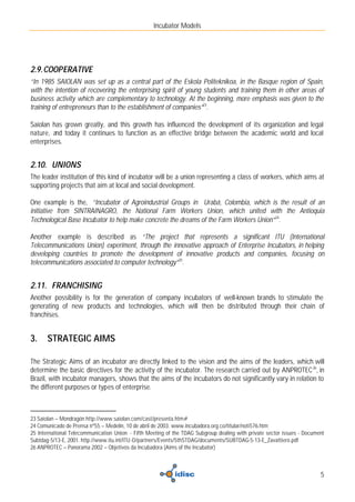 Incubator Models




2.9. COOPERATIVE
“In 1985 SAIOLAN was set up as a central part of the Eskola Politeknikoa, in the Basque region of Spain,
with the intention of recovering the enterprising spirit of young students and training them in other areas of
business activity which are complementary to technology. At the beginning, more emphasis was given to the
training of entrepreneurs than to the establishment of companies”23.

Saiolan has grown greatly, and this growth has influenced the development of its organization and legal
nature, and today it continues to function as an effective bridge between the academic world and local
enterprises.


2.10. UNIONS
The leader institution of this kind of incubator will be a union representing a class of workers, which aims at
supporting projects that aim at local and social development.

One example is the, “Incubator of Agroindustrial Groups in Urabá, Colombia, which is the result of an
initiative from SINTRAINAGRO, the National Farm Workers Union, which united with the Antioquia
Technological Base Incubator to help make concrete the dreams of the Farm Workers Union”24.

Another example is described as “The project that represents a significant ITU (International
Telecommunications Union) experiment, through the innovative approach of Enterprise Incubators, in helping
developing countries to promote the development of innovative products and companies, focusing on
telecommunications associated to computer technology”25.


2.11. FRANCHISING
Another possibility is for the generation of company incubators of well-known brands to stimulate the
generating of new products and technologies, which will then be distributed through their chain of
franchises.


3.     STRATEGIC AIMS

The Strategic Aims of an incubator are directly linked to the vision and the aims of the leaders, which will
determine the basic directives for the activity of the incubator. The research carried out by ANPROTEC 26, in
Brazil, with incubator managers, shows that the aims of the incubators do not significantly vary in relation to
the different purposes or types of enterprise.



23 Saiolan – Mondragón http://www.saiolan.com/cast/presenta.htm#
24 Comunicado de Prensa nº55 – Medelín, 10 de abril de 2003. www.incubadora.org.co/titular/noti576.htm
25 International Telecommunication Union - Fifth Meeting of the TDAG Subgroup dealing with private sector issues - Document
Subtdag-5/13-E, 2001. http://www.itu.int/ITU-D/partners/Events/5thSTDAG/documents/SUBTDAG-5-13-E_Zavattiero.pdf
26 ANPROTEC – Panorama 2002 – Objetivos da Incubadora (Aims of the Incubator)



                                                                                                                         5
 