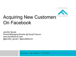 Acquiring New Customers
On Facebook
Jennifer Spivak
Partner/Managing Director @ Social Fulcrum
www.socialfulcrum.com
@jennifer_spivak // @socialfulcrum
Social Fulcrum New York | Boston T 707-234-5365 info@socialfulcrum.com www.socialfulcrum.com
 