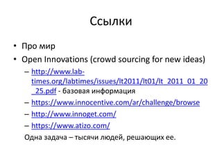 Ссылки
• Про мир
• Open Innovations (crowd sourcing for new ideas)
  – http://www.lab-
    times.org/labtimes/issues/lt2011/lt01/lt_2011_01_20
    _25.pdf - базовая информация
  – https://www.innocentive.com/ar/challenge/browse
  – http://www.innoget.com/
  – https://www.atizo.com/
  Одна задача – тысячи людей, решающих ее.
 