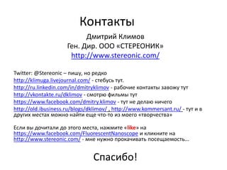 Контакты
                           Дмитрий Климов
                     Ген. Дир. ООО «СТЕРЕОНИК»
                      http://www.stereonic.com/

Twitter: @Stereonic – пишу, но редко
http://klimuga.livejournal.com/ - стебусь тут.
http://ru.linkedin.com/in/dmitryklimov - рабочие контакты завожу тут
http://vkontakte.ru/dklimov - смотрю фильмы тут
https://www.facebook.com/dmitry.klimov - тут не делаю ничего
http://old.ibusiness.ru/blogs/dklimov/ , http://www.kommersant.ru/ - тут и в
других местах можно найти еще что-то из моего «творчества»

Если вы дочитали до этого места, нажмите «like» на
https://www.facebook.com/FluorescentNanoscope и кликните на
http://www.stereonic.com/ - мне нужно прокачивать посещаемость...


                                Спасибо!
 