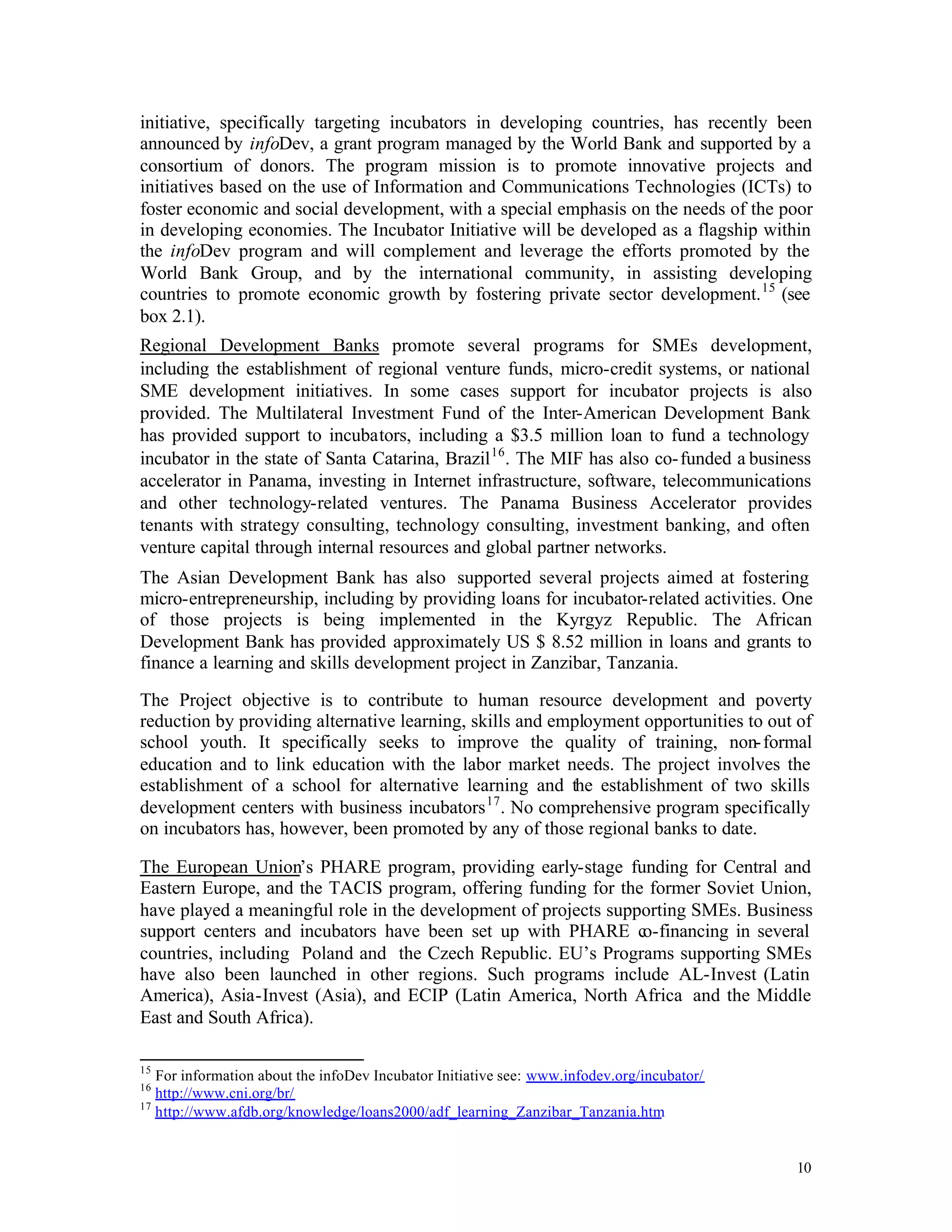 initiative, specifically targeting incubators in developing countries, has recently been
announced by infoDev, a grant program managed by the World Bank and supported by a
consortium of donors. The program mission is to promote innovative projects and
initiatives based on the use of Information and Communications Technologies (ICTs) to
foster economic and social development, with a special emphasis on the needs of the poor
in developing economies. The Incubator Initiative will be developed as a flagship within
the infoDev program and will complement and leverage the efforts promoted by the
World Bank Group, and by the international community, in assisting developing
countries to promote economic growth by fostering private sector development. 15 (see
box 2.1).
Regional Development Banks promote several programs for SMEs development,
including the establishment of regional venture funds, micro-credit systems, or national
SME development initiatives. In some cases support for incubator projects is also
provided. The Multilateral Investment Fund of the Inter-American Development Bank
has provided support to incubators, including a $3.5 million loan to fund a technology
incubator in the state of Santa Catarina, Brazil 16 . The MIF has also co- funded a business
accelerator in Panama, investing in Internet infrastructure, software, telecommunications
and other technology-related ventures. The Panama Business Accelerator provides
tenants with strategy consulting, technology consulting, investment banking, and often
venture capital through internal resources and global partner networks.
The Asian Development Bank has also supported several projects aimed at fostering
micro-entrepreneurship, including by providing loans for incubator-related activities. One
of those projects is being implemented in the Kyrgyz Republic. The African
Development Bank has provided approximately US $ 8.52 million in loans and grants to
finance a learning and skills development project in Zanzibar, Tanzania.

The Project objective is to contribute to human resource development and poverty
reduction by providing alternative learning, skills and employment opportunities to out of
school youth. It specifically seeks to improve the quality of training, non- formal
education and to link education with the labor market needs. The project involves the
establishment of a school for alternative learning and the establishment of two skills
development centers with business incubators 17 . No comprehensive program specifically
on incubators has, however, been promoted by any of those regional banks to date.

The European Union’s PHARE program, providing early-stage funding for Central and
Eastern Europe, and the TACIS program, offering funding for the former Soviet Union,
have played a meaningful role in the development of projects supporting SMEs. Business
support centers and incubators have been set up with PHARE co-financing in several
countries, including Poland and the Czech Republic. EU’s Programs supporting SMEs
have also been launched in other regions. Such programs include AL-Invest (Latin
America), Asia-Invest (Asia), and ECIP (Latin America, North Africa and the Middle
East and South Africa).

15
   For information about the infoDev Incubator Initiative see: www.infodev.org/incubator/
16
   http://www.cni.org/br/
17
   http://www.afdb.org/knowledge/loans2000/adf_learning_Zanzibar_Tanzania.htm


                                                                                            10
 