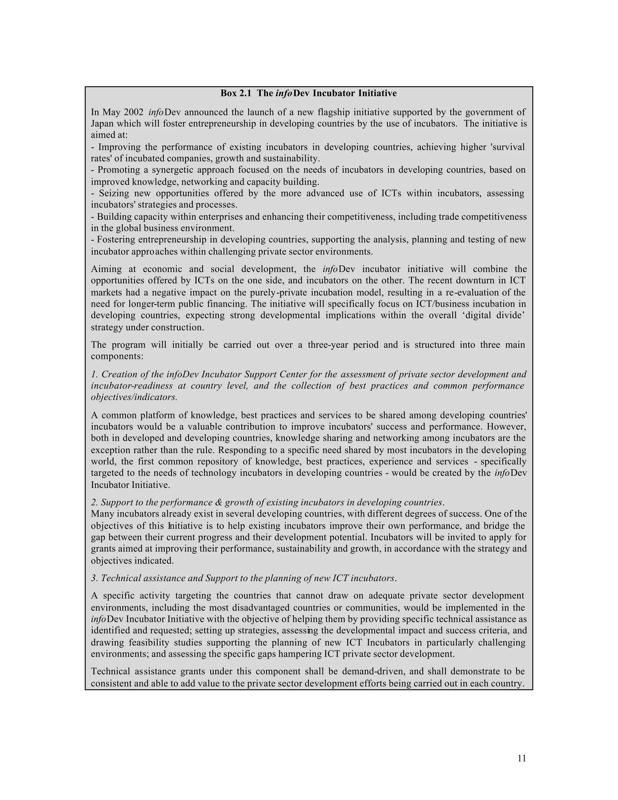 Box 2.1 The infoDev Incubator Initiative
In May 2002 infoDev announced the launch of a new flagship initiative supported by the government of
Japan which will foster entrepreneurship in developing countries by the use of incubators. The initiative is
aimed at:
- Improving the performance of existing incubators in developing countries, achieving higher 'survival
rates' of incubated companies, growth and sustainability.
- Promoting a synergetic approach focused on the needs of incubators in developing countries, based on
improved knowledge, networking and capacity building.
- Seizing new opportunities offered by the more advanced use of ICTs within incubators, assessing
incubators' strategies and processes.
- Building capacity within enterprises and enhancing their competitiveness, including trade competitiveness
in the global business environment.
- Fostering entrepreneurship in developing countries, supporting the analysis, planning and testing of new
incubator approaches within challenging private sector environments.
Aiming at economic and social development, the infoDev incubator initiative will combine the
opportunities offered by ICTs on the one side, and incubators on the other. The recent downturn in ICT
markets had a negative impact on the purely-private incubation model, resulting in a re-evaluation of the
need for longer-term public financing. The initiative will specifically focus on ICT/business incubation in
developing countries, expecting strong developmental implications within the overall ‘digital divide’
strategy under construction.
The program will initially be carried out over a three-year period and is structured into three main
components:
1. Creation of the infoDev Incubator Support Center for the assessment of private sector development and
incubator-readiness at country level, and the collection of best practices and common performance
objectives/indicators.
A common platform of knowledge, best practices and services to be shared among developing countries'
incubators would be a valuable contribution to improve incubators' success and performance. However,
both in developed and developing countries, knowledge sharing and networking among incubators are the
exception rather than the rule. Responding to a specific need shared by most incubators in the developing
world, the first common repository of knowledge, best practices, experience and services - specifically
targeted to the needs of technology incubators in developing countries - would be created by the infoDev
Incubator Initiative.
2. Support to the performance & growth of existing incubators in developing countries.
Many incubators already exist in several developing countries, with different degrees of success. One of the
objectives of this Initiative is to help existing incubators improve their own performance, and bridge the
gap between their current progress and their development potential. Incubators will be invited to apply for
grants aimed at improving their performance, sustainability and growth, in accordance with the strategy and
objectives indicated.
3. Technical assistance and Support to the planning of new ICT incubators.
A specific activity targeting the countries that cannot draw on adequate private sector development
environments, including the most disadvantaged countries or communities, would be implemented in the
infoDev Incubator Initiative with the objective of helping them by providing specific technical assistance as
identified and requested; setting up strategies, assessing the developmental impact and success criteria, and
drawing feasibility studies supporting the planning of new ICT Incubators in particularly challenging
environments; and assessing the specific gaps hampering ICT private sector development.
Technical assistance grants under this component shall be demand-driven, and shall demonstrate to be
consistent and able to add value to the private sector development efforts being carried out in each country.




                                                                                                           11
 