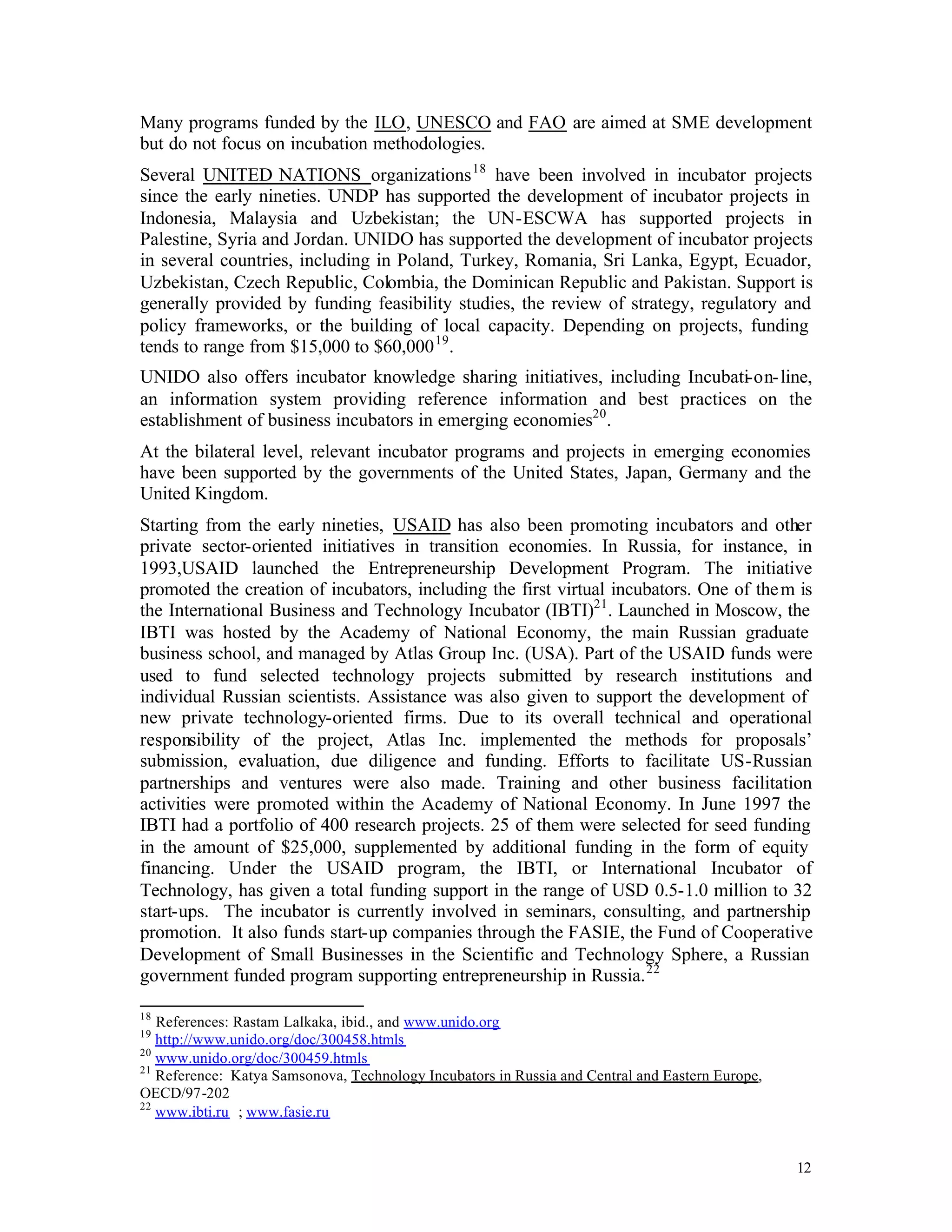 Many programs funded by the ILO, UNESCO and FAO are aimed at SME development
but do not focus on incubation methodologies.
Several UNITED NATIONS organizations 18 have been involved in incubator projects
since the early nineties. UNDP has supported the development of incubator projects in
Indonesia, Malaysia and Uzbekistan; the UN-ESCWA has supported projects in
Palestine, Syria and Jordan. UNIDO has supported the development of incubator projects
in several countries, including in Poland, Turkey, Romania, Sri Lanka, Egypt, Ecuador,
Uzbekistan, Czech Republic, Colombia, the Dominican Republic and Pakistan. Support is
generally provided by funding feasibility studies, the review of strategy, regulatory and
policy frameworks, or the building of local capacity. Depending on projects, funding
tends to range from $15,000 to $60,000 19 .
UNIDO also offers incubator knowledge sharing initiatives, including Incubati-on- line,
an information system providing reference information and best practices on the
establishment of business incubators in emerging economies20 .
At the bilateral level, relevant incubator programs and projects in emerging economies
have been supported by the governments of the United States, Japan, Germany and the
United Kingdom.
Starting from the early nineties, USAID has also been promoting incubators and other
private sector-oriented initiatives in transition economies. In Russia, for instance, in
1993,USAID launched the Entrepreneurship Development Program. The initiative
promoted the creation of incubators, including the first virtual incubators. One of the m is
the International Business and Technology Incubator (IBTI)21 . Launched in Moscow, the
IBTI was hosted by the Academy of National Economy, the main Russian graduate
business school, and managed by Atlas Group Inc. (USA). Part of the USAID funds were
used to fund selected technology projects submitted by research institutions and
individual Russian scientists. Assistance was also given to support the development of
new private technology-oriented firms. Due to its overall technical and operational
responsibility of the project, Atlas Inc. implemented the methods for proposals’
submission, evaluation, due diligence and funding. Efforts to facilitate US-Russian
partnerships and ventures were also made. Training and other business facilitation
activities were promoted within the Academy of National Economy. In June 1997 the
IBTI had a portfolio of 400 research projects. 25 of them were selected for seed funding
in the amount of $25,000, supplemented by additional funding in the form of equity
financing. Under the USAID program, the IBTI, or International Incubator of
Technology, has given a total funding support in the range of USD 0.5-1.0 million to 32
start-ups. The incubator is currently involved in seminars, consulting, and partnership
promotion. It also funds start-up companies through the FASIE, the Fund of Cooperative
Development of Small Businesses in the Scientific and Technology Sphere, a Russian
government funded program supporting entrepreneurship in Russia. 22

18
   References: Rastam Lalkaka, ibid., and www.unido.org
19
   http://www.unido.org/doc/300458.htmls
20
   www.unido.org/doc/300459.htmls
21
   Reference: Katya Samsonova, Technology Incubators in Russia and Central and Eastern Europe,
OECD/97-202
22
   www.ibti.ru ; www.fasie.ru


                                                                                                 12
 