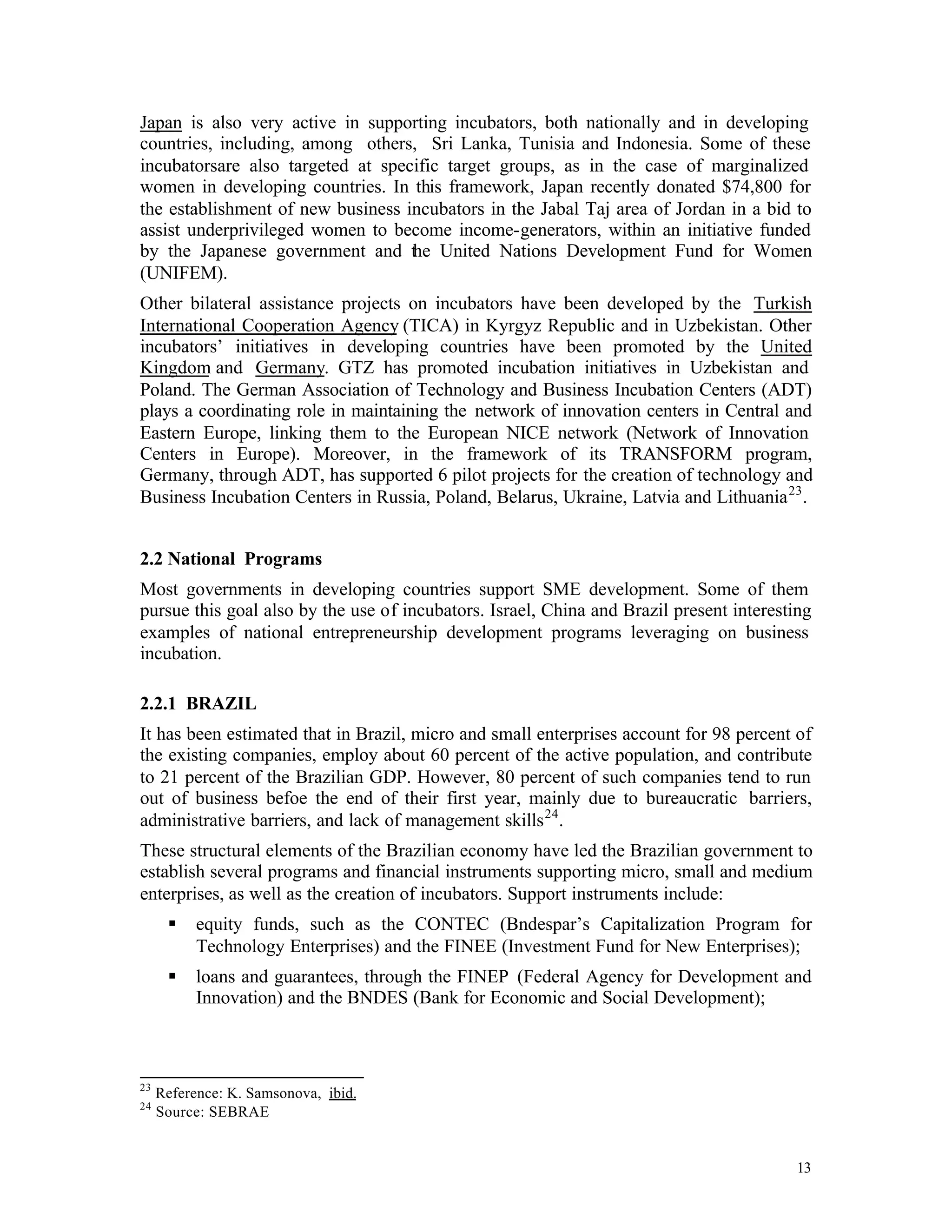 Japan is also very active in supporting incubators, both nationally and in developing
countries, including, among others, Sri Lanka, Tunisia and Indonesia. Some of these
incubatorsare also targeted at specific target groups, as in the case of marginalized
women in developing countries. In this framework, Japan recently donated $74,800 for
the establishment of new business incubators in the Jabal Taj area of Jordan in a bid to
assist underprivileged women to become income-generators, within an initiative funded
by the Japanese government and the United Nations Development Fund for Women
(UNIFEM).
Other bilateral assistance projects on incubators have been developed by the Turkish
International Cooperation Agency (TICA) in Kyrgyz Republic and in Uzbekistan. Other
incubators’ initiatives in developing countries have been promoted by the United
Kingdom and Germany. GTZ has promoted incubation initiatives in Uzbekistan and
Poland. The German Association of Technology and Business Incubation Centers (ADT)
plays a coordinating role in maintaining the network of innovation centers in Central and
Eastern Europe, linking them to the European NICE network (Network of Innovation
Centers in Europe). Moreover, in the framework of its TRANSFORM program,
Germany, through ADT, has supported 6 pilot projects for the creation of technology and
Business Incubation Centers in Russia, Poland, Belarus, Ukraine, Latvia and Lithuania 23 .


2.2 National Programs
Most governments in developing countries support SME development. Some of them
pursue this goal also by the use of incubators. Israel, China and Brazil present interesting
examples of national entrepreneurship development programs leveraging on business
incubation.

2.2.1 BRAZIL
It has been estimated that in Brazil, micro and small enterprises account for 98 percent of
the existing companies, employ about 60 percent of the active population, and contribute
to 21 percent of the Brazilian GDP. However, 80 percent of such companies tend to run
out of business befoe the end of their first year, mainly due to bureaucratic barriers,
administrative barriers, and lack of management skills 24 .
These structural elements of the Brazilian economy have led the Brazilian government to
establish several programs and financial instruments supporting micro, small and medium
enterprises, as well as the creation of incubators. Support instruments include:
      §    equity funds, such as the CONTEC (Bndespar’s Capitalization Program for
           Technology Enterprises) and the FINEE (Investment Fund for New Enterprises);
      §    loans and guarantees, through the FINEP (Federal Agency for Development and
           Innovation) and the BNDES (Bank for Economic and Social Development);



23
     Reference: K. Samsonova, ibid.
24
     Source: SEBRAE


                                                                                         13
 