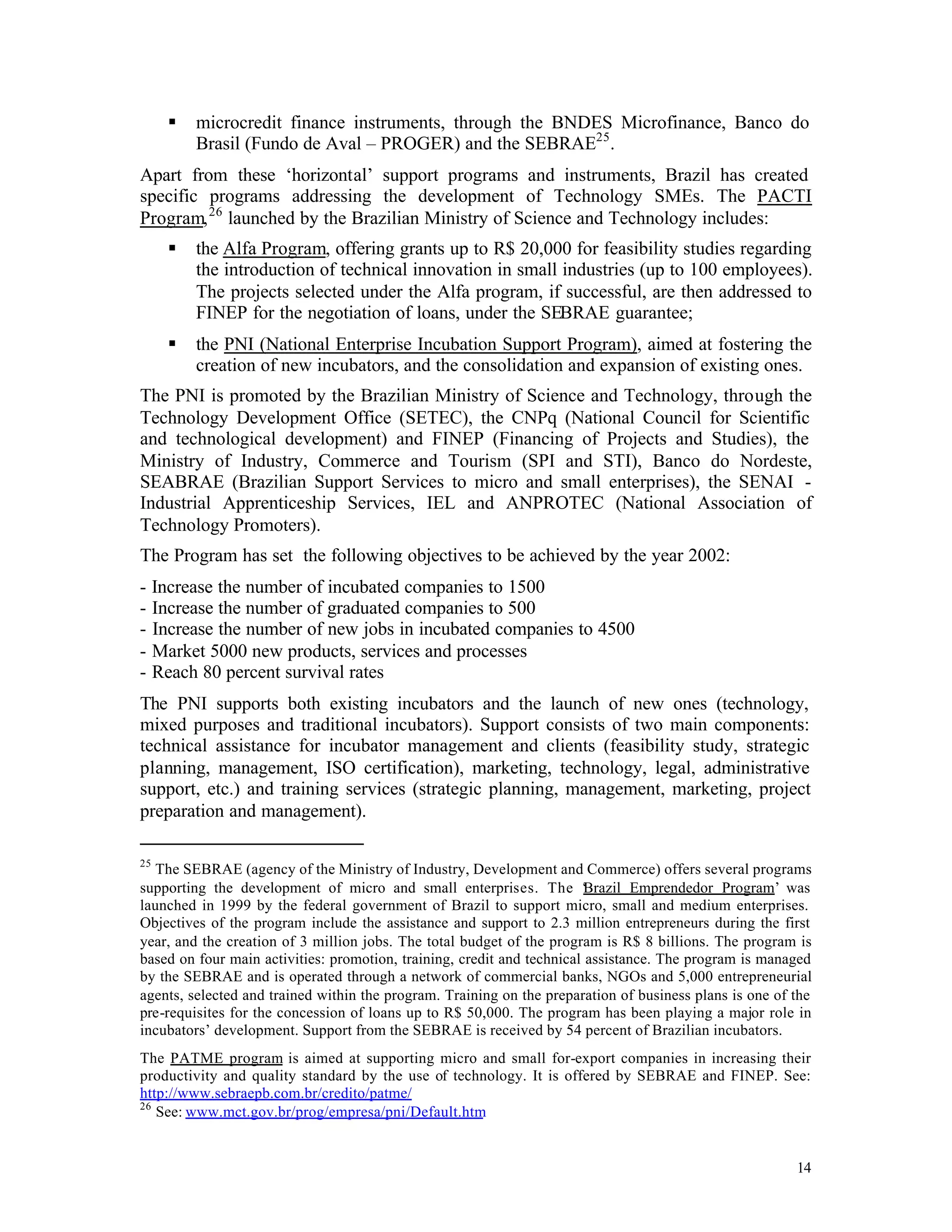 §   microcredit finance instruments, through the BNDES Microfinance, Banco do
         Brasil (Fundo de Aval – PROGER) and the SEBRAE25 .
Apart from these ‘horizontal’ support programs and instruments, Brazil has created
specific programs addressing the development of Technology SMEs. The PACTI
Program, 26 launched by the Brazilian Ministry of Science and Technology includes:
     §   the Alfa Program, offering grants up to R$ 20,000 for feasibility studies regarding
         the introduction of technical innovation in small industries (up to 100 employees).
         The projects selected under the Alfa program, if successful, are then addressed to
         FINEP for the negotiation of loans, under the SEBRAE guarantee;
     §   the PNI (National Enterprise Incubation Support Program), aimed at fostering the
         creation of new incubators, and the consolidation and expansion of existing ones.
The PNI is promoted by the Brazilian Ministry of Science and Technology, through the
Technology Development Office (SETEC), the CNPq (National Council for Scientific
and technological development) and FINEP (Financing of Projects and Studies), the
Ministry of Industry, Commerce and Tourism (SPI and STI), Banco do Nordeste,
SEABRAE (Brazilian Support Services to micro and small enterprises), the SENAI -
Industrial Apprenticeship Services, IEL and ANPROTEC (National Association of
Technology Promoters).
The Program has set the following objectives to be achieved by the year 2002:
- Increase the number of incubated companies to 1500
- Increase the number of graduated companies to 500
- Increase the number of new jobs in incubated companies to 4500
- Market 5000 new products, services and processes
- Reach 80 percent survival rates
The PNI supports both existing incubators and the launch of new ones (technology,
mixed purposes and traditional incubators). Support consists of two main components:
technical assistance for incubator management and clients (feasibility study, strategic
planning, management, ISO certification), marketing, technology, legal, administrative
support, etc.) and training services (strategic planning, management, marketing, project
preparation and management).

25
   The SEBRAE (agency of the Ministry of Industry, Development and Commerce) offers several programs
supporting the development of micro and small enterprises. The ‘ razil Emprendedor Program’ was
                                                                         B
launched in 1999 by the federal government of Brazil to support micro, small and medium enterprises.
Objectives of the program include the assistance and support to 2.3 million entrepreneurs during the first
year, and the creation of 3 million jobs. The total budget of the program is R$ 8 billions. The program is
based on four main activities: promotion, training, credit and technical assistance. The program is managed
by the SEBRAE and is operated through a network of commercial banks, NGOs and 5,000 entrepreneurial
agents, selected and trained within the program. Training on the preparation of business plans is one of the
pre-requisites for the concession of loans up to R$ 50,000. The program has been playing a major role in
incubators’ development. Support from the SEBRAE is received by 54 percent of Brazilian incubators.
The PATME program is aimed at supporting micro and small for-export companies in increasing their
productivity and quality standard by the use of technology. It is offered by SEBRAE and FINEP. See:
http://www.sebraepb.com.br/credito/patme/
26
   See: www.mct.gov.br/prog/empresa/pni/Default.htm


                                                                                                         14
 