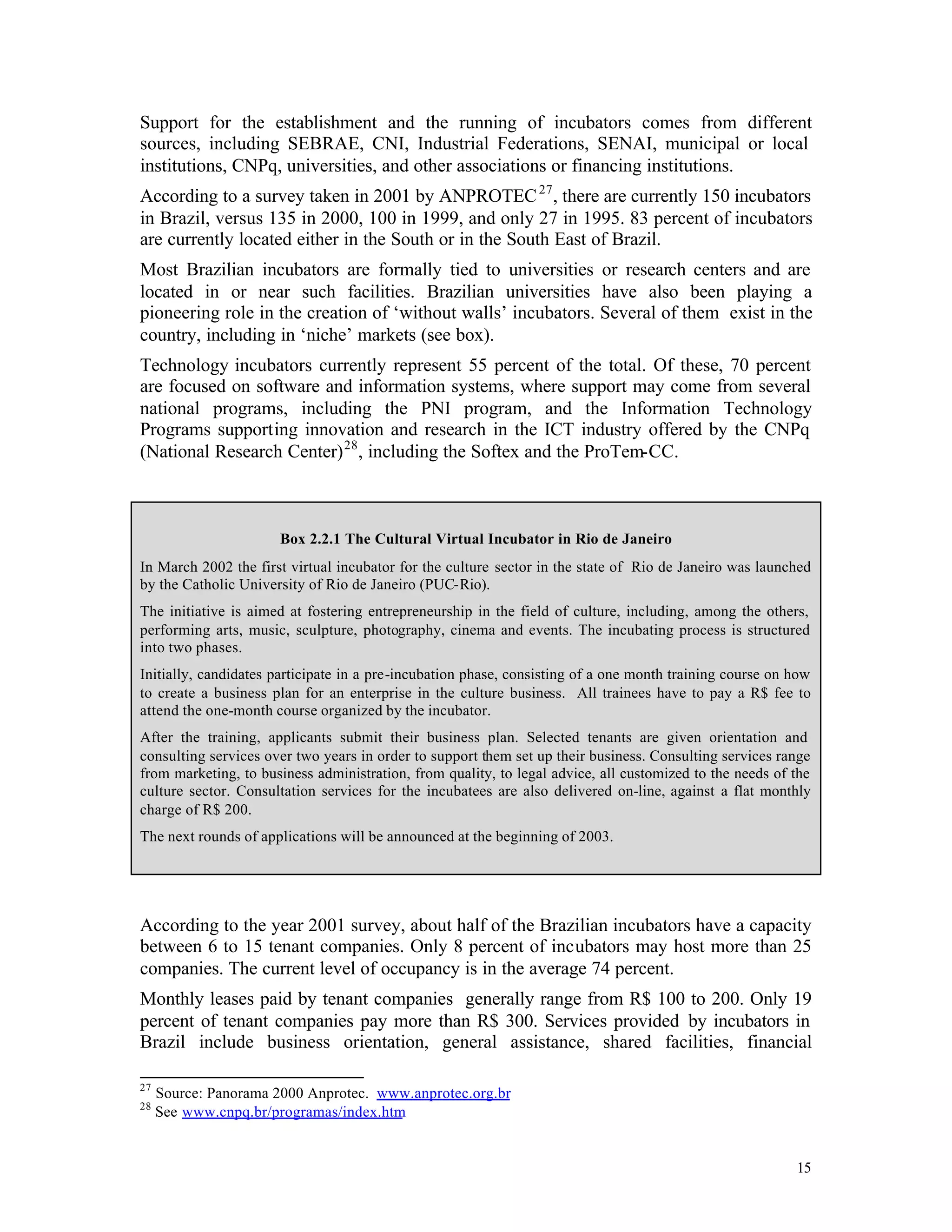 Support for the establishment and the running of incubators comes from different
sources, including SEBRAE, CNI, Industrial Federations, SENAI, municipal or local
institutions, CNPq, universities, and other associations or financing institutions.
According to a survey taken in 2001 by ANPROTEC 27 , there are currently 150 incubators
in Brazil, versus 135 in 2000, 100 in 1999, and only 27 in 1995. 83 percent of incubators
are currently located either in the South or in the South East of Brazil.
Most Brazilian incubators are formally tied to universities or research centers and are
located in or near such facilities. Brazilian universities have also been playing a
pioneering role in the creation of ‘without walls’ incubators. Several of them exist in the
country, including in ‘niche’ markets (see box).
Technology incubators currently represent 55 percent of the total. Of these, 70 percent
are focused on software and information systems, where support may come from several
national programs, including the PNI program, and the Information Technology
Programs supporting innovation and research in the ICT industry offered by the CNPq
(National Research Center) 28 , including the Softex and the ProTem-CC.



                      Box 2.2.1 The Cultural Virtual Incubator in Rio de Janeiro
In March 2002 the first virtual incubator for the culture sector in the state of Rio de Janeiro was launched
by the Catholic University of Rio de Janeiro (PUC-Rio).
The initiative is aimed at fostering entrepreneurship in the field of culture, including, among the others,
performing arts, music, sculpture, photography, cinema and events. The incubating process is structured
into two phases.
Initially, candidates participate in a pre-incubation phase, consisting of a one month training course on how
to create a business plan for an enterprise in the culture business. All trainees have to pay a R$ fee to
attend the one-month course organized by the incubator.
After the training, applicants submit their business plan. Selected tenants are given orientation and
consulting services over two years in order to support them set up their business. Consulting services range
from marketing, to business administration, from quality, to legal advice, all customized to the needs of the
culture sector. Consultation services for the incubatees are also delivered on-line, against a flat monthly
charge of R$ 200.
The next rounds of applications will be announced at the beginning of 2003.




According to the year 2001 survey, about half of the Brazilian incubators have a capacity
between 6 to 15 tenant companies. Only 8 percent of incubators may host more than 25
companies. The current level of occupancy is in the average 74 percent.
Monthly leases paid by tenant companies generally range from R$ 100 to 200. Only 19
percent of tenant companies pay more than R$ 300. Services provided by incubators in
Brazil include business orientation, general assistance, shared facilities, financial

27
     Source: Panorama 2000 Anprotec. www.anprotec.org.br
28
     See www.cnpq.br/programas/index.htm


                                                                                                          15
 