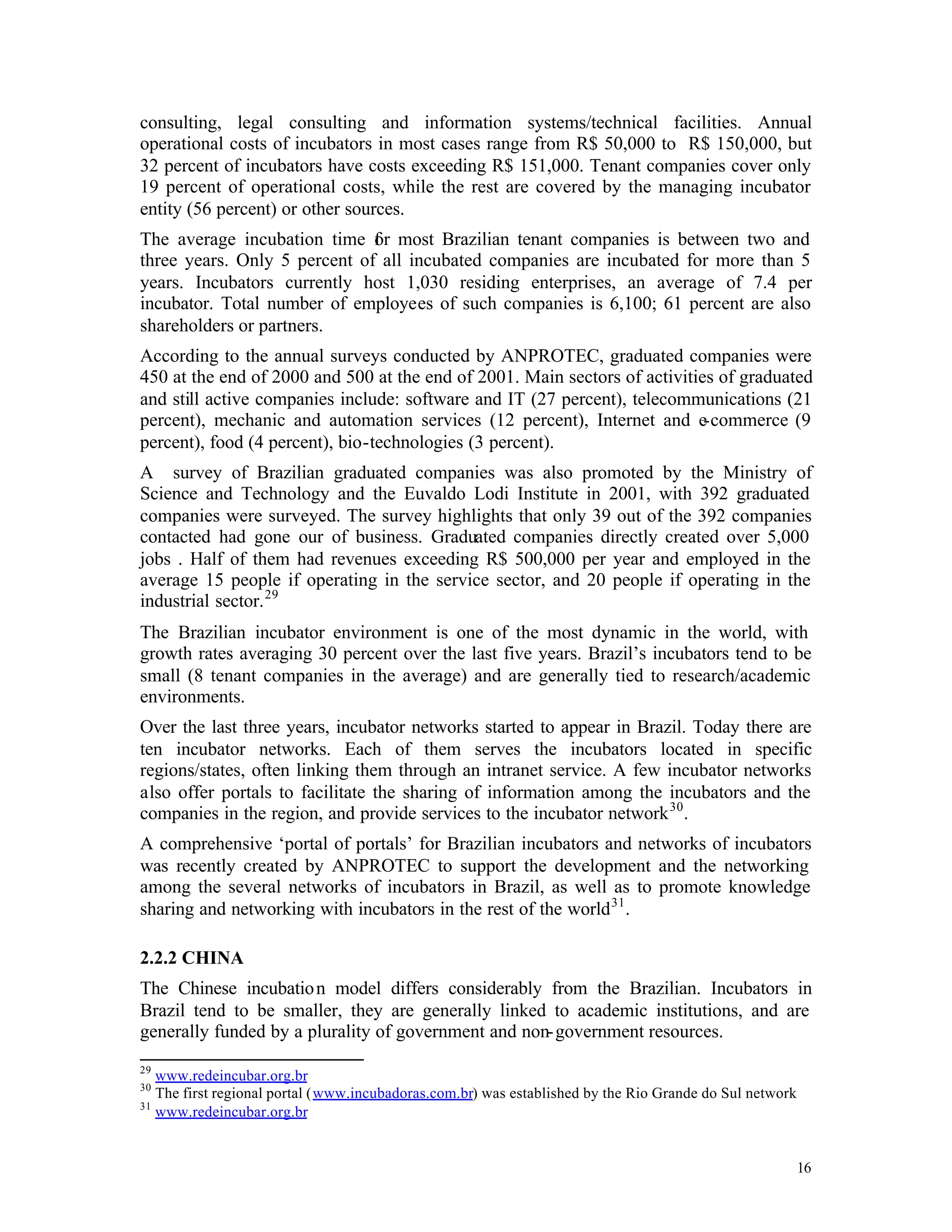 consulting, legal consulting and information systems/technical facilities. Annual
operational costs of incubators in most cases range from R$ 50,000 to R$ 150,000, but
32 percent of incubators have costs exceeding R$ 151,000. Tenant companies cover only
19 percent of operational costs, while the rest are covered by the managing incubator
entity (56 percent) or other sources.
The average incubation time f r most Brazilian tenant companies is between two and
                              o
three years. Only 5 percent of all incubated companies are incubated for more than 5
years. Incubators currently host 1,030 residing enterprises, an average of 7.4 per
incubator. Total number of employees of such companies is 6,100; 61 percent are also
shareholders or partners.
According to the annual surveys conducted by ANPROTEC, graduated companies were
450 at the end of 2000 and 500 at the end of 2001. Main sectors of activities of graduated
and still active companies include: software and IT (27 percent), telecommunications (21
percent), mechanic and automation services (12 percent), Internet and e-commerce (9
percent), food (4 percent), bio-technologies (3 percent).
A survey of Brazilian graduated companies was also promoted by the Ministry of
Science and Technology and the Euvaldo Lodi Institute in 2001, with 392 graduated
companies were surveyed. The survey highlights that only 39 out of the 392 companies
contacted had gone our of business. Graduated companies directly created over 5,000
jobs . Half of them had revenues exceeding R$ 500,000 per year and employed in the
average 15 people if operating in the service sector, and 20 people if operating in the
industrial sector. 29
The Brazilian incubator environment is one of the most dynamic in the world, with
growth rates averaging 30 percent over the last five years. Brazil’s incubators tend to be
small (8 tenant companies in the average) and are generally tied to research/academic
environments.
Over the last three years, incubator networks started to appear in Brazil. Today there are
ten incubator networks. Each of them serves the incubators located in specific
regions/states, often linking them through an intranet service. A few incubator networks
also offer portals to facilitate the sharing of information among the incubators and the
companies in the region, and provide services to the incubator network 30 .
A comprehensive ‘portal of portals’ for Brazilian incubators and networks of incubators
was recently created by ANPROTEC to support the development and the networking
among the several networks of incubators in Brazil, as well as to promote knowledge
sharing and networking with incubators in the rest of the world 31 .

2.2.2 CHINA
The Chinese incubatio n model differs considerably from the Brazilian. Incubators in
Brazil tend to be smaller, they are generally linked to academic institutions, and are
generally funded by a plurality of government and non- government resources.
29
   www.redeincubar.org.br
30
   The first regional portal (www.incubadoras.com.br) was established by the Rio Grande do Sul network
31
   www.redeincubar.org.br


                                                                                                         16
 
