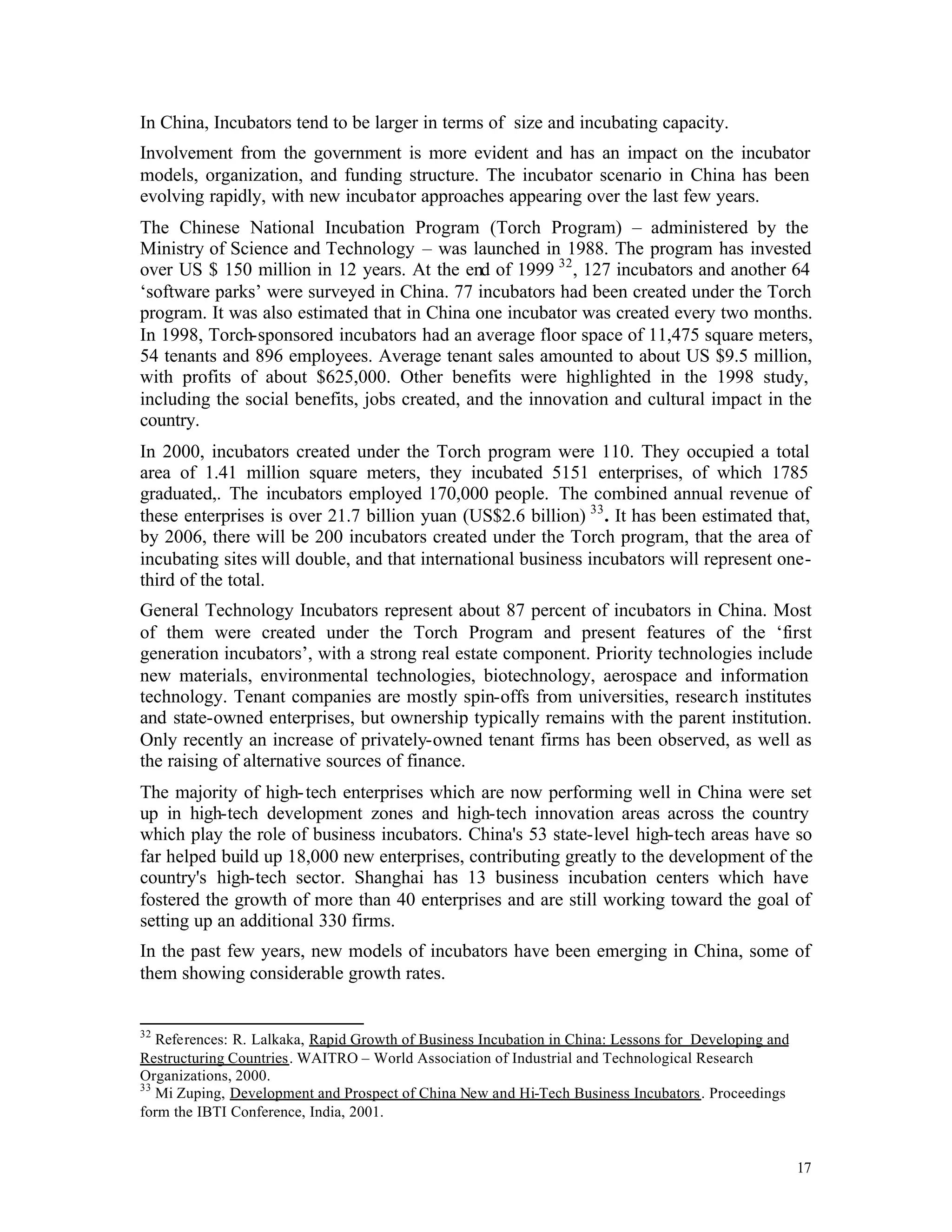 In China, Incubators tend to be larger in terms of size and incubating capacity.
Involvement from the government is more evident and has an impact on the incubator
models, organization, and funding structure. The incubator scenario in China has been
evolving rapidly, with new incubator approaches appearing over the last few years.
The Chinese National Incubation Program (Torch Program) – administered by the
Ministry of Science and Technology – was launched in 1988. The program has invested
over US $ 150 million in 12 years. At the end of 1999 32 , 127 incubators and another 64
‘software parks’ were surveyed in China. 77 incubators had been created under the Torch
program. It was also estimated that in China one incubator was created every two months.
In 1998, Torch-sponsored incubators had an average floor space of 11,475 square meters,
54 tenants and 896 employees. Average tenant sales amounted to about US $9.5 million,
with profits of about $625,000. Other benefits were highlighted in the 1998 study,
including the social benefits, jobs created, and the innovation and cultural impact in the
country.
In 2000, incubators created under the Torch program were 110. They occupied a total
area of 1.41 million square meters, they incubated 5151 enterprises, of which 1785
graduated,. The incubators employed 170,000 people. The combined annual revenue of
these enterprises is over 21.7 billion yuan (US$2.6 billion) 33 . It has been estimated that,
by 2006, there will be 200 incubators created under the Torch program, that the area of
incubating sites will double, and that international business incubators will represent one-
third of the total.
General Technology Incubators represent about 87 percent of incubators in China. Most
of them were created under the Torch Program and present features of the ‘first
generation incubators’, with a strong real estate component. Priority technologies include
new materials, environmental technologies, biotechnology, aerospace and information
technology. Tenant companies are mostly spin-offs from universities, research institutes
and state-owned enterprises, but ownership typically remains with the parent institution.
Only recently an increase of privately-owned tenant firms has been observed, as well as
the raising of alternative sources of finance.
The majority of high- tech enterprises which are now performing well in China were set
up in high-tech development zones and high-tech innovation areas across the country
which play the role of business incubators. China's 53 state-level high-tech areas have so
far helped build up 18,000 new enterprises, contributing greatly to the development of the
country's high-tech sector. Shanghai has 13 business incubation centers which have
fostered the growth of more than 40 enterprises and are still working toward the goal of
setting up an additional 330 firms.
In the past few years, new models of incubators have been emerging in China, some of
them showing considerable growth rates.


32
   References: R. Lalkaka, Rapid Growth of Business Incubation in China: Lessons for Developing and
Restructuring Countries. WAITRO – World Association of Industrial and Technological Research
Organizations, 2000.
33
   Mi Zuping, Development and Prospect of China New and Hi-Tech Business Incubators. Proceedings
form the IBTI Conference, India, 2001.


                                                                                                      17
 