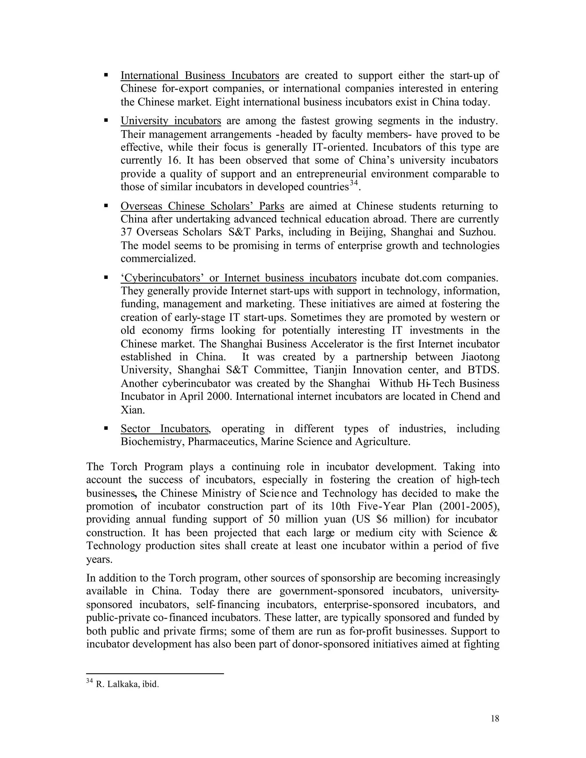 §    International Business Incubators are created to support either the start-up of
           Chinese for-export companies, or international companies interested in entering
           the Chinese market. Eight international business incubators exist in China today.
      §    University incubators are among the fastest growing segments in the industry.
           Their management arrangements -headed by faculty members- have proved to be
           effective, while their focus is generally IT-oriented. Incubators of this type are
           currently 16. It has been observed that some of China’s university incubators
           provide a quality of support and an entrepreneurial environment comparable to
           those of similar incubators in developed countries 34 .
      §    Overseas Chinese Scholars’ Parks are aimed at Chinese students returning to
           China after undertaking advanced technical education abroad. There are currently
           37 Overseas Scholars S&T Parks, including in Beijing, Shanghai and Suzhou.
           The model seems to be promising in terms of enterprise growth and technologies
           commercialized.
      §    ‘Cyberincubators’ or Internet business incubators incubate dot.com companies.
           They generally provide Internet start-ups with support in technology, information,
           funding, management and marketing. These initiatives are aimed at fostering the
           creation of early-stage IT start-ups. Sometimes they are promoted by western or
           old economy firms looking for potentially interesting IT investments in the
           Chinese market. The Shanghai Business Accelerator is the first Internet incubator
           established in China. It was created by a partnership between Jiaotong
           University, Shanghai S&T Committee, Tianjin Innovation center, and BTDS.
           Another cyberincubator was created by the Shanghai Withub Hi- Tech Business
           Incubator in April 2000. International internet incubators are located in Chend and
           Xian.
      §    Sector Incubators, operating in different types of industries, including
           Biochemistry, Pharmaceutics, Marine Science and Agriculture.

The Torch Program plays a continuing role in incubator development. Taking into
account the success of incubators, especially in fostering the creation of high-tech
businesses, the Chinese Ministry of Scie nce and Technology has decided to make the
promotion of incubator construction part of its 10th Five-Year Plan (2001-2005),
providing annual funding support of 50 million yuan (US $6 million) for incubator
construction. It has been projected that each large or medium city with Science &
Technology production sites shall create at least one incubator within a period of five
years.
In addition to the Torch program, other sources of sponsorship are becoming increasingly
available in China. Today there are government-sponsored incubators, university-
sponsored incubators, self- financing incubators, enterprise-sponsored incubators, and
public-private co- financed incubators. These latter, are typically sponsored and funded by
both public and private firms; some of them are run as for-profit businesses. Support to
incubator development has also been part of donor-sponsored initiatives aimed at fighting


34
     R. Lalkaka, ibid.


                                                                                           18
 