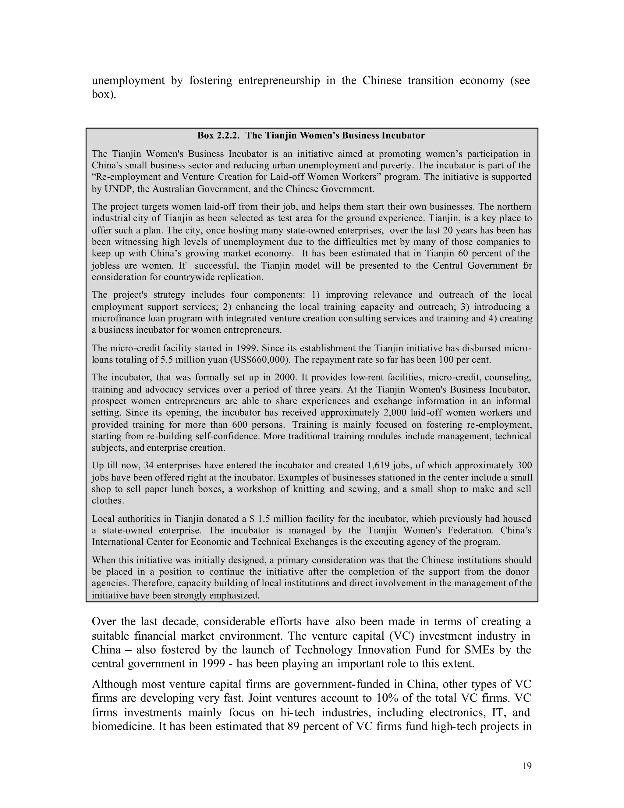 unemployment by fostering entrepreneurship in the Chinese transition economy (see
box).


                          Box 2.2.2. The Tianjin Women's Business Incubator
The Tianjin Women's Business Incubator is an initiative aimed at promoting women’s participation in
China's small business sector and reducing urban unemployment and poverty. The incubator is part of the
“Re-employment and Venture Creation for Laid-off Women Workers” program. The initiative is supported
by UNDP, the Australian Government, and the Chinese Government.
The project targets women laid-off from their job, and helps them start their own businesses. The northern
industrial city of Tianjin as been selected as test area for the ground experience. Tianjin, is a key place to
offer such a plan. The city, once hosting many state-owned enterprises, over the last 20 years has been has
been witnessing high levels of unemployment due to the difficulties met by many of those companies to
keep up with China’s growing market economy. It has been estimated that in Tianjin 60 percent of the
jobless are women. If successful, the Tianjin model will be presented to the Central Government f           or
consideration for countrywide replication.
The project's strategy includes four components: 1) improving relevance and outreach of the local
employment support services; 2) enhancing the local training capacity and outreach; 3) introducing a
microfinance loan program with integrated venture creation consulting services and training and 4) creating
a business incubator for women entrepreneurs.
The micro-credit facility started in 1999. Since its establishment the Tianjin initiative has disbursed micro-
loans totaling of 5.5 million yuan (US$660,000). The repayment rate so far has been 100 per cent.
The incubator, that was formally set up in 2000. It provides low-rent facilities, micro-credit, counseling,
training and advocacy services over a period of three years. At the Tianjin Women's Business Incubator,
prospect women entrepreneurs are able to share experiences and exchange information in an informal
setting. Since its opening, the incubator has received approximately 2,000 laid-off women workers and
provided training for more than 600 persons. Training is mainly focused on fostering re-employment,
starting from re-building self-confidence. More traditional training modules include management, technical
subjects, and enterprise creation.
Up till now, 34 enterprises have entered the incubator and created 1,619 jobs, of which approximately 300
jobs have been offered right at the incubator. Examples of businesses stationed in the center include a small
shop to sell paper lunch boxes, a workshop of knitting and sewing, and a small shop to make and sell
clothes.
Local authorities in Tianjin donated a $ 1.5 million facility for the incubator, which previously had housed
a state-owned enterprise. The incubator is managed by the Tianjin Women's Federation. China’s
International Center for Economic and Technical Exchanges is the executing agency of the program.
When this initiative was initially designed, a primary consideration was that the Chinese institutions should
be placed in a position to continue the initiative after the completion of the support from the donor
agencies. Therefore, capacity building of local institutions and direct involvement in the management of the
initiative have been strongly emphasized.

Over the last decade, considerable efforts have also been made in terms of creating a
suitable financial market environment. The venture capital (VC) investment industry in
China – also fostered by the launch of Technology Innovation Fund for SMEs by the
central government in 1999 - has been playing an important role to this extent.
Although most venture capital firms are government-funded in China, other types of VC
firms are developing very fast. Joint ventures account to 10% of the total VC firms. VC
firms investments mainly focus on hi- tech industries, including electronics, IT, and
biomedicine. It has been estimated that 89 percent of VC firms fund high-tech projects in


                                                                                                           19
 