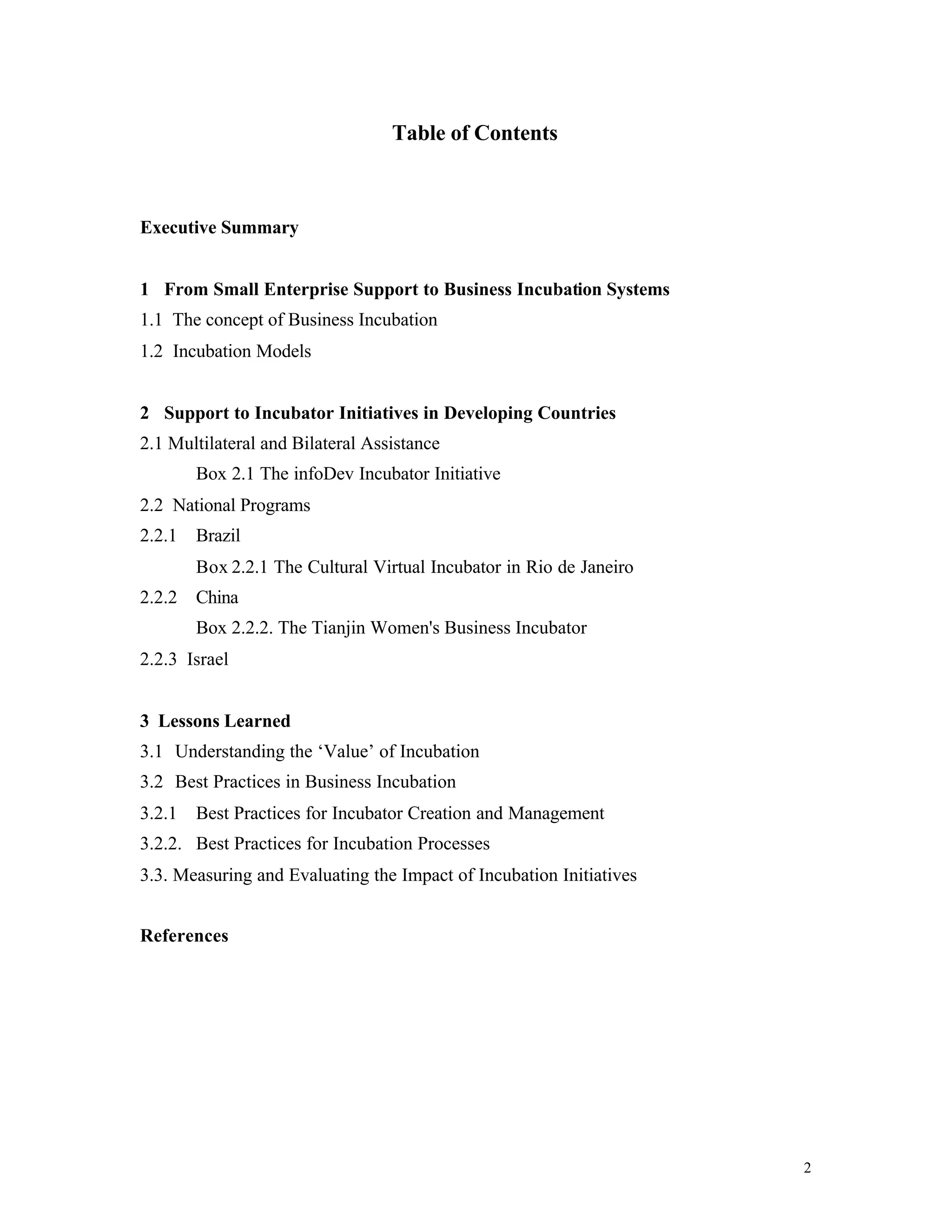 Table of Contents



Executive Summary


1 From Small Enterprise Support to Business Incubation Systems
1.1 The concept of Business Incubation
1.2 Incubation Models


2 Support to Incubator Initiatives in Developing Countries
2.1 Multilateral and Bilateral Assistance
        Box 2.1 The infoDev Incubator Initiative
2.2 National Programs
2.2.1   Brazil
        Box 2.2.1 The Cultural Virtual Incubator in Rio de Janeiro
2.2.2   China
        Box 2.2.2. The Tianjin Women's Business Incubator
2.2.3 Israel


3 Lessons Learned
3.1 Understanding the ‘Value’ of Incubation
3.2 Best Practices in Business Incubation
3.2.1   Best Practices for Incubator Creation and Management
3.2.2. Best Practices for Incubation Processes
3.3. Measuring and Evaluating the Impact of Incubation Initiatives


References




                                                                     2
 