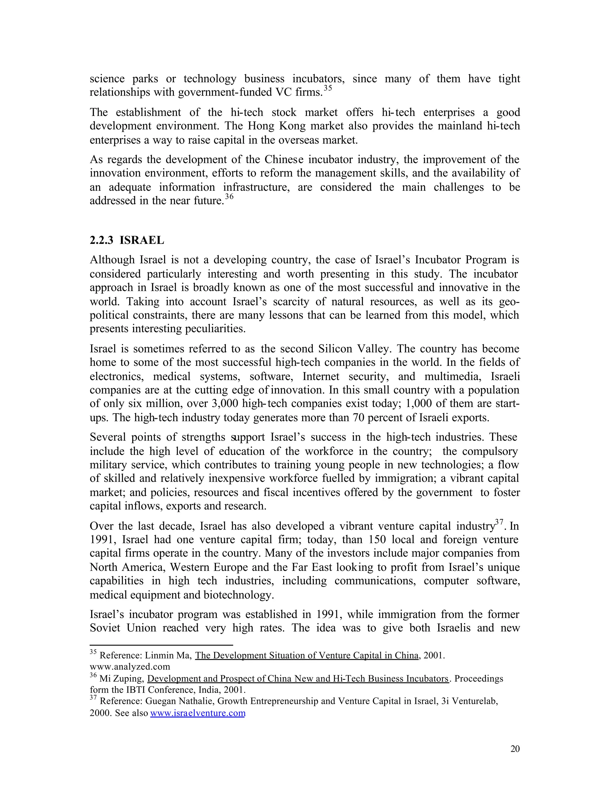 science parks or technology business incubators, since many of them have tight
relationships with government-funded VC firms. 35
The establishment of the hi-tech stock market offers hi- tech enterprises a good
development environment. The Hong Kong market also provides the mainland hi-tech
enterprises a way to raise capital in the overseas market.
As regards the development of the Chinese incubator industry, the improvement of the
innovation environment, efforts to reform the management skills, and the availability of
an adequate information infrastructure, are considered the main challenges to be
addressed in the near future. 36


2.2.3 ISRAEL
Although Israel is not a developing country, the case of Israel’s Incubator Program is
considered particularly interesting and worth presenting in this study. The incubator
approach in Israel is broadly known as one of the most successful and innovative in the
world. Taking into account Israel’s scarcity of natural resources, as well as its geo-
political constraints, there are many lessons that can be learned from this model, which
presents interesting peculiarities.
Israel is sometimes referred to as the second Silicon Valley. The country has become
home to some of the most successful high-tech companies in the world. In the fields of
electronics, medical systems, software, Internet security, and multimedia, Israeli
companies are at the cutting edge of innovation. In this small country with a population
of only six million, over 3,000 high- tech companies exist today; 1,000 of them are start-
ups. The high-tech industry today generates more than 70 percent of Israeli exports.
Several points of strengths support Israel’s success in the high-tech industries. These
include the high level of education of the workforce in the country; the compulsory
military service, which contributes to training young people in new technologies; a flow
of skilled and relatively inexpensive workforce fuelled by immigration; a vibrant capital
market; and policies, resources and fiscal incentives offered by the government to foster
capital inflows, exports and research.
Over the last decade, Israel has also developed a vibrant venture capital industry37 . In
1991, Israel had one venture capital firm; today, than 150 local and foreign venture
capital firms operate in the country. Many of the investors include major companies from
North America, Western Europe and the Far East looking to profit from Israel’s unique
capabilities in high tech industries, including communications, computer software,
medical equipment and biotechnology.
Israel’s incubator program was established in 1991, while immigration from the former
Soviet Union reached very high rates. The idea was to give both Israelis and new
35
   Reference: Linmin Ma, The Development Situation of Venture Capital in China, 2001.
www.analyzed.com
36
   Mi Zuping, Development and Prospect of China New and Hi-Tech Business Incubators. Proceedings
form the IBTI Conference, India, 2001.
37
   Reference: Guegan Nathalie, Growth Entrepreneurship and Venture Capital in Israel, 3i Venturelab,
2000. See also www.israelventure.com


                                                                                                       20
 