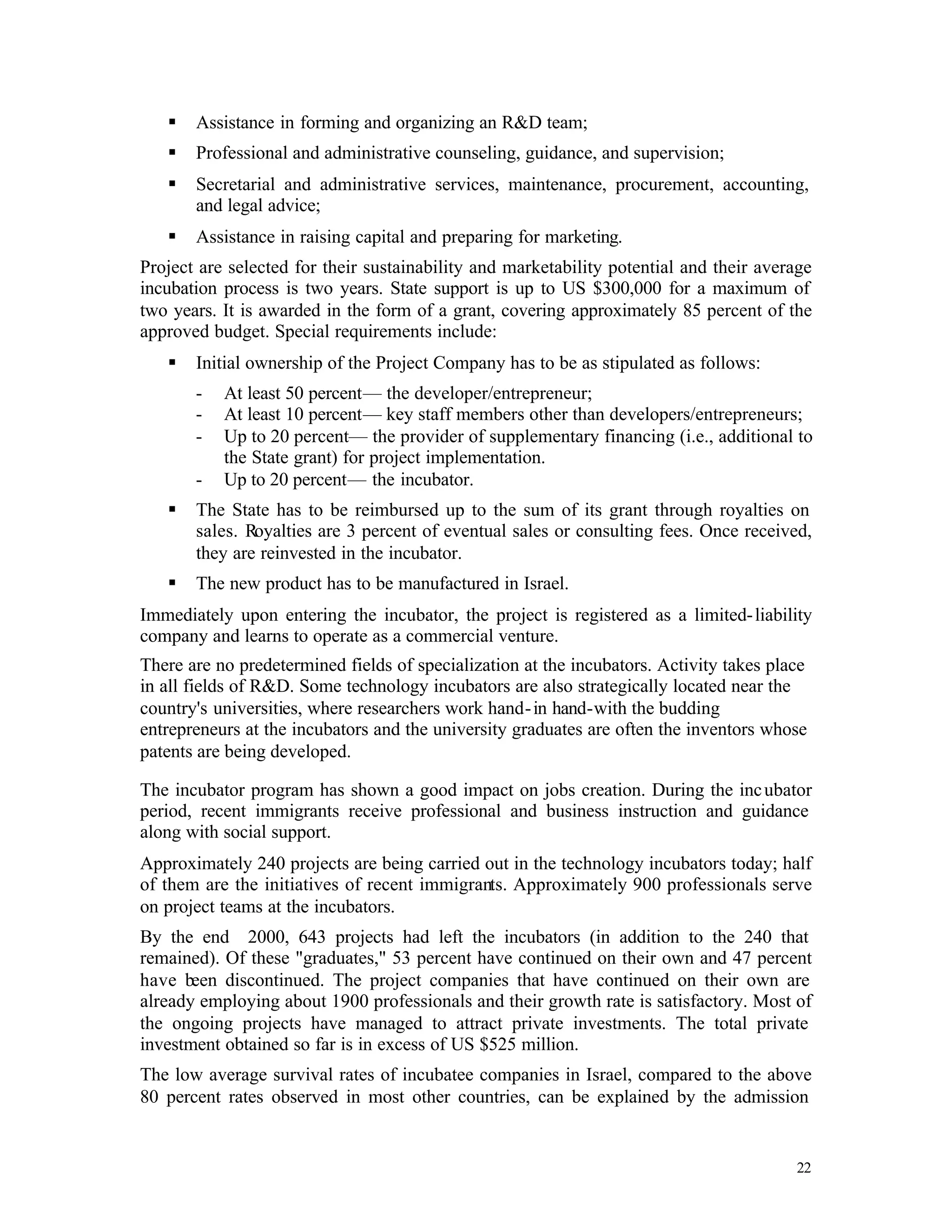 §   Assistance in forming and organizing an R&D team;
   §   Professional and administrative counseling, guidance, and supervision;
   §   Secretarial and administrative services, maintenance, procurement, accounting,
       and legal advice;
   §   Assistance in raising capital and preparing for marketing.
Project are selected for their sustainability and marketability potential and their average
incubation process is two years. State support is up to US $300,000 for a maximum of
two years. It is awarded in the form of a grant, covering approximately 85 percent of the
approved budget. Special requirements include:
   §   Initial ownership of the Project Company has to be as stipulated as follows:
       -   At least 50 percent— the developer/entrepreneur;
       -   At least 10 percent— key staff members other than developers/entrepreneurs;
       -   Up to 20 percent— the provider of supplementary financing (i.e., additional to
           the State grant) for project implementation.
       -   Up to 20 percent— the incubator.
   §   The State has to be reimbursed up to the sum of its grant through royalties on
       sales. Royalties are 3 percent of eventual sales or consulting fees. Once received,
       they are reinvested in the incubator.
   §   The new product has to be manufactured in Israel.
Immediately upon entering the incubator, the project is registered as a limited- liability
company and learns to operate as a commercial venture.
There are no predetermined fields of specialization at the incubators. Activity takes place
in all fields of R&D. Some technology incubators are also strategically located near the
country's universities, where researchers work hand- in hand-with the budding
entrepreneurs at the incubators and the university graduates are often the inventors whose
patents are being developed.

The incubator program has shown a good impact on jobs creation. During the inc ubator
period, recent immigrants receive professional and business instruction and guidance
along with social support.
Approximately 240 projects are being carried out in the technology incubators today; half
of them are the initiatives of recent immigrants. Approximately 900 professionals serve
on project teams at the incubators.
By the end 2000, 643 projects had left the incubators (in addition to the 240 that
remained). Of these "graduates," 53 percent have continued on their own and 47 percent
have been discontinued. The project companies that have continued on their own are
already employing about 1900 professionals and their growth rate is satisfactory. Most of
the ongoing projects have managed to attract private investments. The total private
investment obtained so far is in excess of US $525 million.
The low average survival rates of incubatee companies in Israel, compared to the above
80 percent rates observed in most other countries, can be explained by the admission


                                                                                         22
 