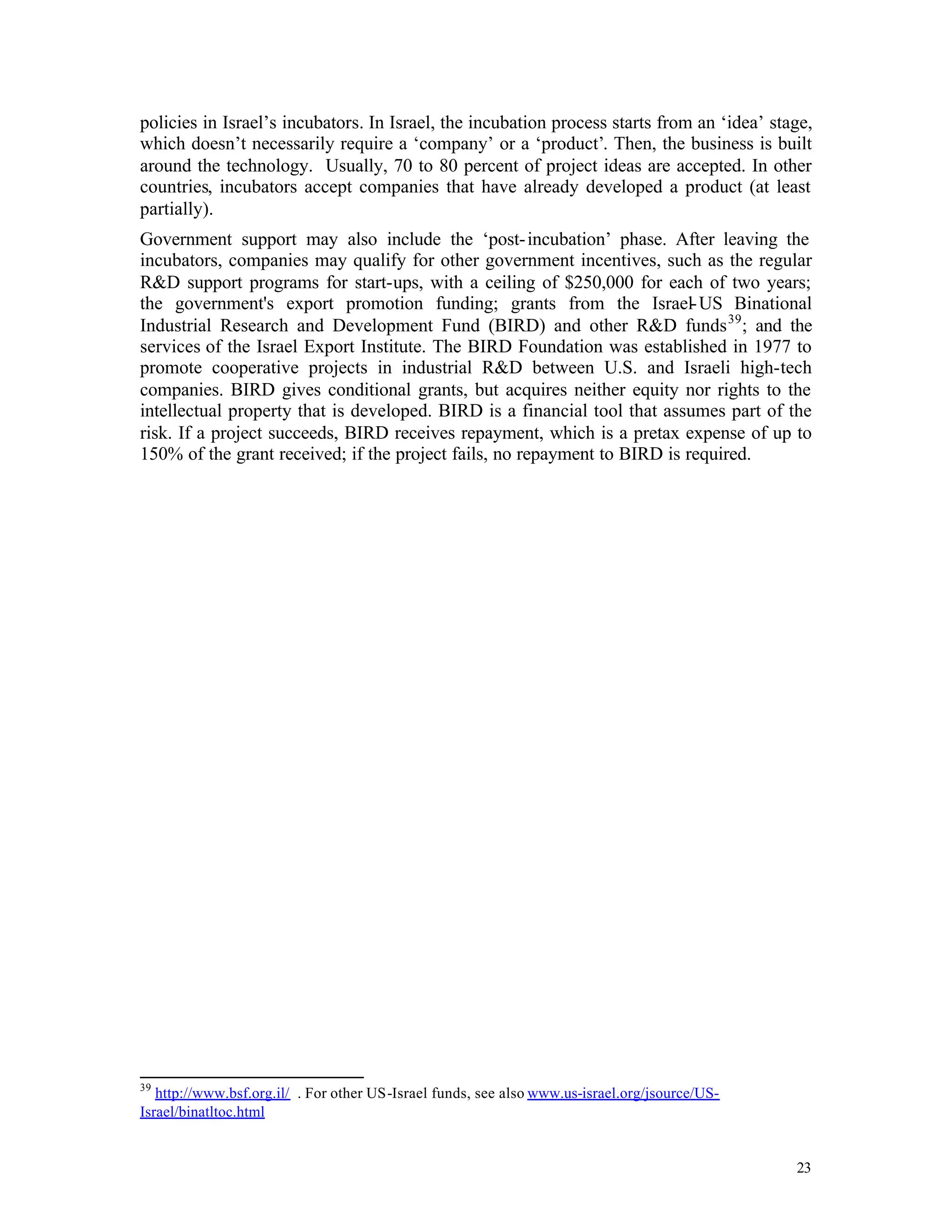 policies in Israel’s incubators. In Israel, the incubation process starts from an ‘idea’ stage,
which doesn’t necessarily require a ‘company’ or a ‘product’. Then, the business is built
around the technology. Usually, 70 to 80 percent of project ideas are accepted. In other
countries, incubators accept companies that have already developed a product (at least
partially).
Government support may also include the ‘post- incubation’ phase. After leaving the
incubators, companies may qualify for other government incentives, such as the regular
R&D support programs for start-ups, with a ceiling of $250,000 for each of two years;
the government's export promotion funding; grants from the Israel- US Binational
Industrial Research and Development Fund (BIRD) and other R&D funds 39 ; and the
services of the Israel Export Institute. The BIRD Foundation was established in 1977 to
promote cooperative projects in industrial R&D between U.S. and Israeli high-tech
companies. BIRD gives conditional grants, but acquires neither equity nor rights to the
intellectual property that is developed. BIRD is a financial tool that assumes part of the
risk. If a project succeeds, BIRD receives repayment, which is a pretax expense of up to
150% of the grant received; if the project fails, no repayment to BIRD is required.




39
   http://www.bsf.org.il/ . For other US-Israel funds, see also www.us-israel.org/jsource/US-
Israel/binatltoc.html


                                                                                                23
 