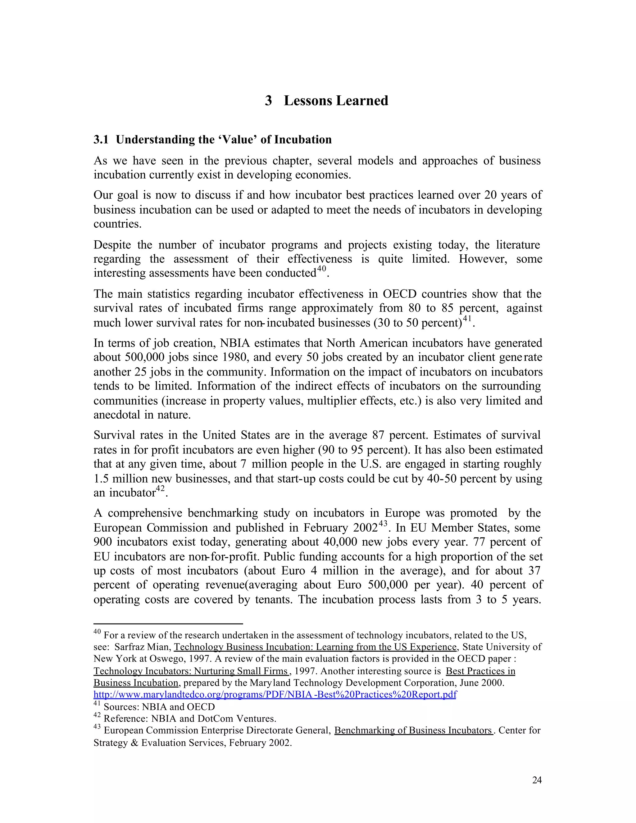 3 Lessons Learned

3.1 Understanding the ‘Value’ of Incubation
As we have seen in the previous chapter, several models and approaches of business
incubation currently exist in developing economies.
Our goal is now to discuss if and how incubator best practices learned over 20 years of
business incubation can be used or adapted to meet the needs of incubators in developing
countries.
Despite the number of incubator programs and projects existing today, the literature
regarding the assessment of their effectiveness is quite limited. However, some
interesting assessments have been conducted 40 .
The main statistics regarding incubator effectiveness in OECD countries show that the
survival rates of incubated firms range approximately from 80 to 85 percent, against
much lower survival rates for non- incubated businesses (30 to 50 percent) 41 .
In terms of job creation, NBIA estimates that North American incubators have generated
about 500,000 jobs since 1980, and every 50 jobs created by an incubator client gene rate
another 25 jobs in the community. Information on the impact of incubators on incubators
tends to be limited. Information of the indirect effects of incubators on the surrounding
communities (increase in property values, multiplier effects, etc.) is also very limited and
anecdotal in nature.
Survival rates in the United States are in the average 87 percent. Estimates of survival
rates in for profit incubators are even higher (90 to 95 percent). It has also been estimated
that at any given time, about 7 million people in the U.S. are engaged in starting roughly
1.5 million new businesses, and that start-up costs could be cut by 40-50 percent by using
an incubator42 .
A comprehensive benchmarking study on incubators in Europe was promoted by the
European Commission and published in February 2002 43 . In EU Member States, some
900 incubators exist today, generating about 40,000 new jobs every year. 77 percent of
EU incubators are non-for-profit. Public funding accounts for a high proportion of the set
up costs of most incubators (about Euro 4 million in the average), and for about 37
percent of operating revenue(averaging about Euro 500,000 per year). 40 percent of
operating costs are covered by tenants. The incubation process lasts from 3 to 5 years.

40
   For a review of the research undertaken in the assessment of technology incubators, related to the US,
see: Sarfraz Mian, Technology Business Incubation: Learning from the US Experience, State University of
New York at Oswego, 1997. A review of the main evaluation factors is provided in the OECD paper :
Technology Incubators: Nurturing Small Firms , 1997. Another interesting source is Best Practices in
Business Incubation, prepared by the Maryland Technology Development Corporation, June 2000.
http://www.marylandtedco.org/programs/PDF/NBIA -Best%20Practices%20Report.pdf
41
   Sources: NBIA and OECD
42
   Reference: NBIA and DotCom Ventures.
43
   European Commission Enterprise Directorate General, Benchmarking of Business Incubators . Center for
Strategy & Evaluation Services, February 2002.


                                                                                                      24
 