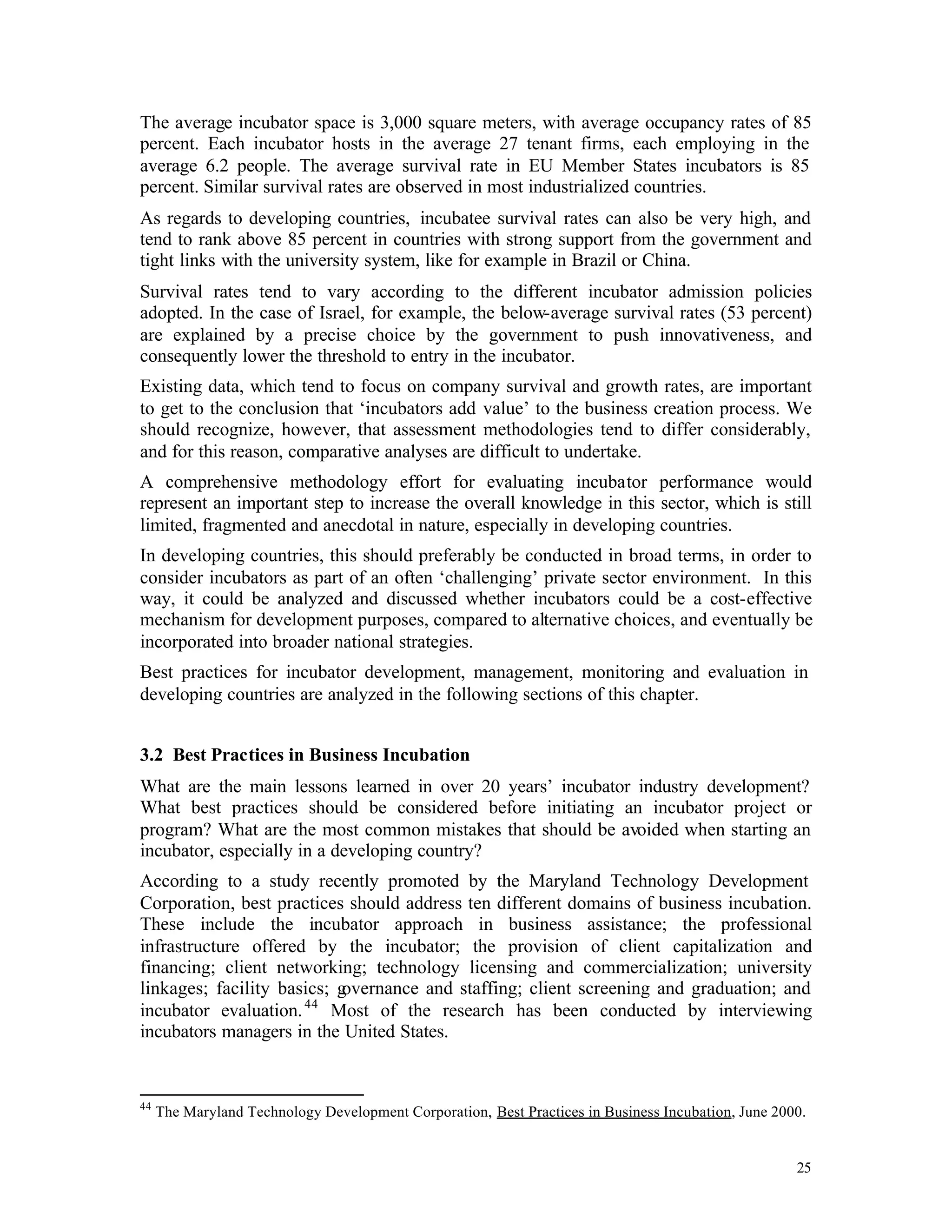 The average incubator space is 3,000 square meters, with average occupancy rates of 85
percent. Each incubator hosts in the average 27 tenant firms, each employing in the
average 6.2 people. The average survival rate in EU Member States incubators is 85
percent. Similar survival rates are observed in most industrialized countries.
As regards to developing countries, incubatee survival rates can also be very high, and
tend to rank above 85 percent in countries with strong support from the government and
tight links with the university system, like for example in Brazil or China.
Survival rates tend to vary according to the different incubator admission policies
adopted. In the case of Israel, for example, the below-average survival rates (53 percent)
are explained by a precise choice by the government to push innovativeness, and
consequently lower the threshold to entry in the incubator.
Existing data, which tend to focus on company survival and growth rates, are important
to get to the conclusion that ‘incubators add value’ to the business creation process. We
should recognize, however, that assessment methodologies tend to differ considerably,
and for this reason, comparative analyses are difficult to undertake.
A comprehensive methodology effort for evaluating incubator performance would
represent an important step to increase the overall knowledge in this sector, which is still
limited, fragmented and anecdotal in nature, especially in developing countries.
In developing countries, this should preferably be conducted in broad terms, in order to
consider incubators as part of an often ‘challenging’ private sector environment. In this
way, it could be analyzed and discussed whether incubators could be a cost-effective
mechanism for development purposes, compared to alternative choices, and eventually be
incorporated into broader national strategies.
Best practices for incubator development, management, monitoring and evaluation in
developing countries are analyzed in the following sections of this chapter.


3.2 Best Practices in Business Incubation
What are the main lessons learned in over 20 years’ incubator industry development?
What best practices should be considered before initiating an incubator project or
program? What are the most common mistakes that should be avoided when starting an
incubator, especially in a developing country?
According to a study recently promoted by the Maryland Technology Development
Corporation, best practices should address ten different domains of business incubation.
These include the incubator approach in business assistance; the professional
infrastructure offered by the incubator; the provision of client capitalization and
financing; client networking; technology licensing and commercialization; university
linkages; facility basics; governance and staffing; client screening and graduation; and
                      44
incubator evaluation.     Most of the research has been conducted by interviewing
incubators managers in the United States.


44
     The Maryland Technology Development Corporation, Best Practices in Business Incubation, June 2000.


                                                                                                     25
 