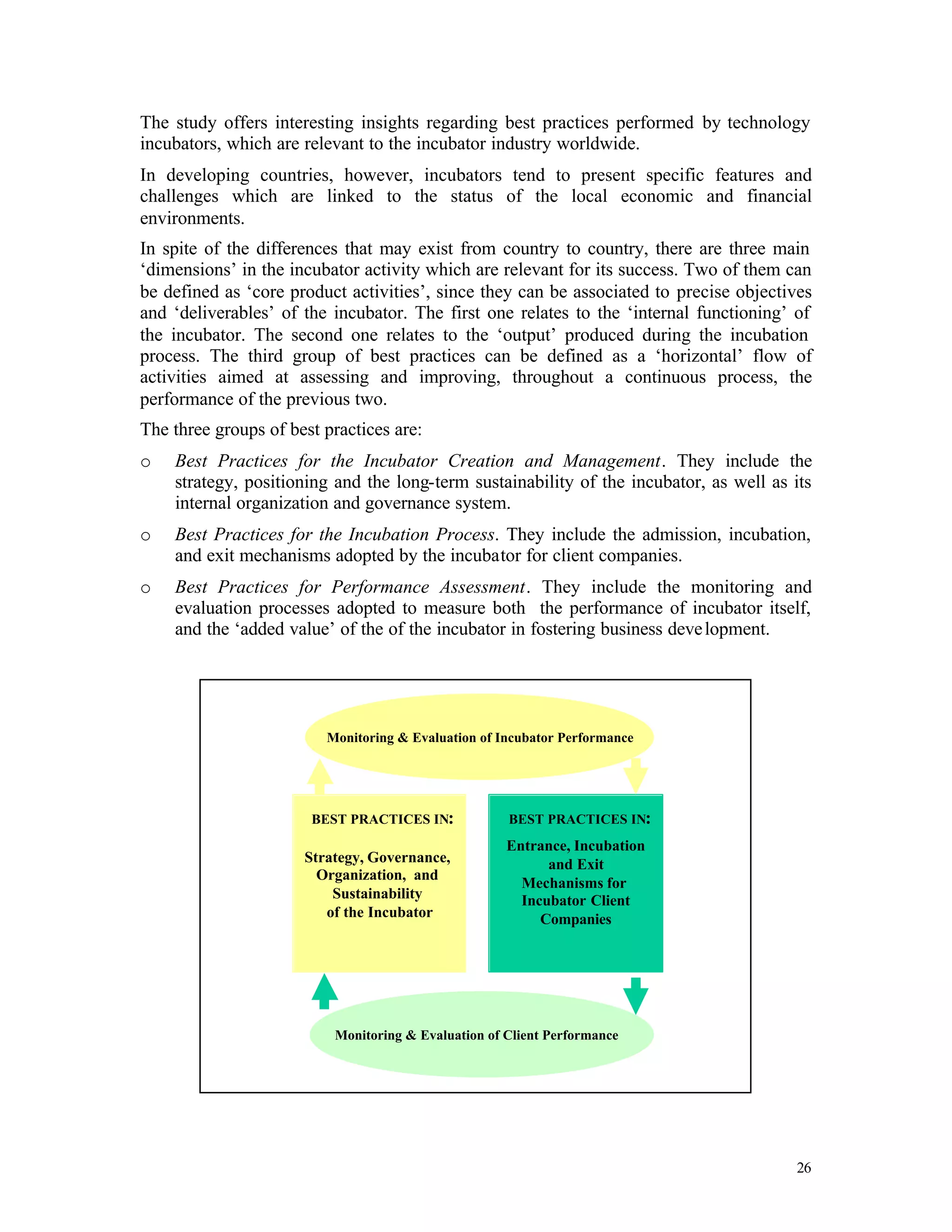 The study offers interesting insights regarding best practices performed by technology
incubators, which are relevant to the incubator industry worldwide.
In developing countries, however, incubators tend to present specific features and
challenges which are linked to the status of the local economic and financial
environments.
In spite of the differences that may exist from country to country, there are three main
‘dimensions’ in the incubator activity which are relevant for its success. Two of them can
be defined as ‘core product activities’, since they can be associated to precise objectives
and ‘deliverables’ of the incubator. The first one relates to the ‘internal functioning’ of
the incubator. The second one relates to the ‘output’ produced during the incubation
process. The third group of best practices can be defined as a ‘horizontal’ flow of
activities aimed at assessing and improving, throughout a continuous process, the
performance of the previous two.
The three groups of best practices are:
o   Best Practices for the Incubator Creation and Management. They include the
    strategy, positioning and the long-term sustainability of the incubator, as well as its
    internal organization and governance system.
o   Best Practices for the Incubation Process. They include the admission, incubation,
    and exit mechanisms adopted by the incubator for client companies.
o   Best Practices for Performance Assessment. They include the monitoring and
    evaluation processes adopted to measure both the performance of incubator itself,
    and the ‘added value’ of the of the incubator in fostering business deve lopment.




                         Monitoring & Evaluation of Incubator Performance




                       BEST PRACTICES IN:            BEST PRACTICES IN:
                                                     Entrance, Incubation
                      Strategy, Governance,                and Exit
                        Organization, and
                                                       Mechanisms for
                          Sustainability               Incubator Client
                         of the Incubator                 Companies




                          Monitoring & Evaluation of Client Performance




                                                                                        26
 