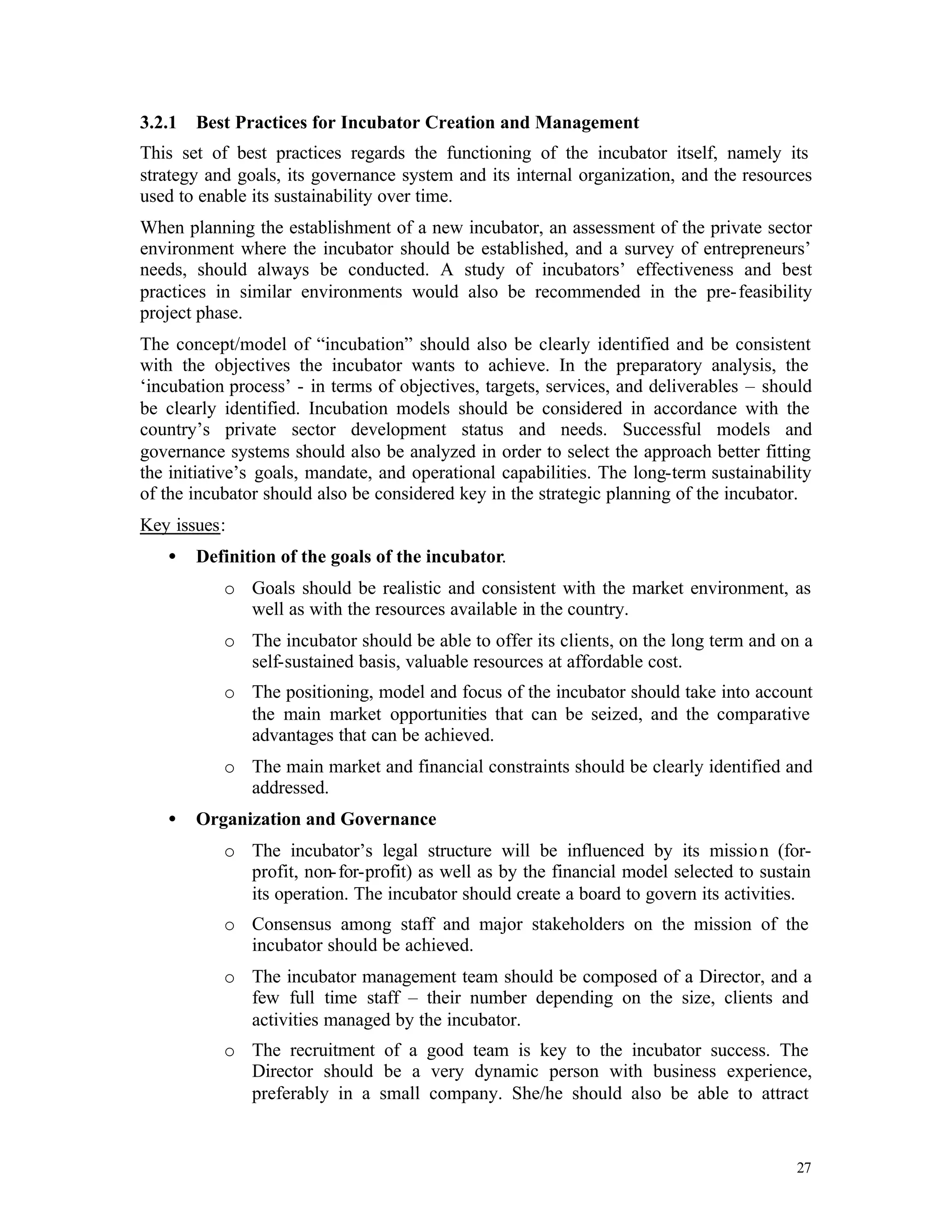 3.2.1   Best Practices for Incubator Creation and Management
This set of best practices regards the functioning of the incubator itself, namely its
strategy and goals, its governance system and its internal organization, and the resources
used to enable its sustainability over time.
When planning the establishment of a new incubator, an assessment of the private sector
environment where the incubator should be established, and a survey of entrepreneurs’
needs, should always be conducted. A study of incubators’ effectiveness and best
practices in similar environments would also be recommended in the pre- feasibility
project phase.
The concept/model of “incubation” should also be clearly identified and be consistent
with the objectives the incubator wants to achieve. In the preparatory analysis, the
‘incubation process’ - in terms of objectives, targets, services, and deliverables – should
be clearly identified. Incubation models should be considered in accordance with the
country’s private sector development status and needs. Successful models and
governance systems should also be analyzed in order to select the approach better fitting
the initiative’s goals, mandate, and operational capabilities. The long-term sustainability
of the incubator should also be considered key in the strategic planning of the incubator.
Key issues:
   •    Definition of the goals of the incubator.
           o Goals should be realistic and consistent with the market environment, as
             well as with the resources available in the country.
           o The incubator should be able to offer its clients, on the long term and on a
             self-sustained basis, valuable resources at affordable cost.
           o The positioning, model and focus of the incubator should take into account
             the main market opportunities that can be seized, and the comparative
             advantages that can be achieved.
           o The main market and financial constraints should be clearly identified and
             addressed.
   •    Organization and Governance
           o The incubator’s legal structure will be influenced by its missio n (for-
             profit, non- for-profit) as well as by the financial model selected to sustain
             its operation. The incubator should create a board to govern its activities.
           o Consensus among staff and major stakeholders on the mission of the
             incubator should be achieved.
           o The incubator management team should be composed of a Director, and a
             few full time staff – their number depending on the size, clients and
             activities managed by the incubator.
           o The recruitment of a good team is key to the incubator success. The
             Director should be a very dynamic person with business experience,
             preferably in a small company. She/he should also be able to attract


                                                                                         27
 