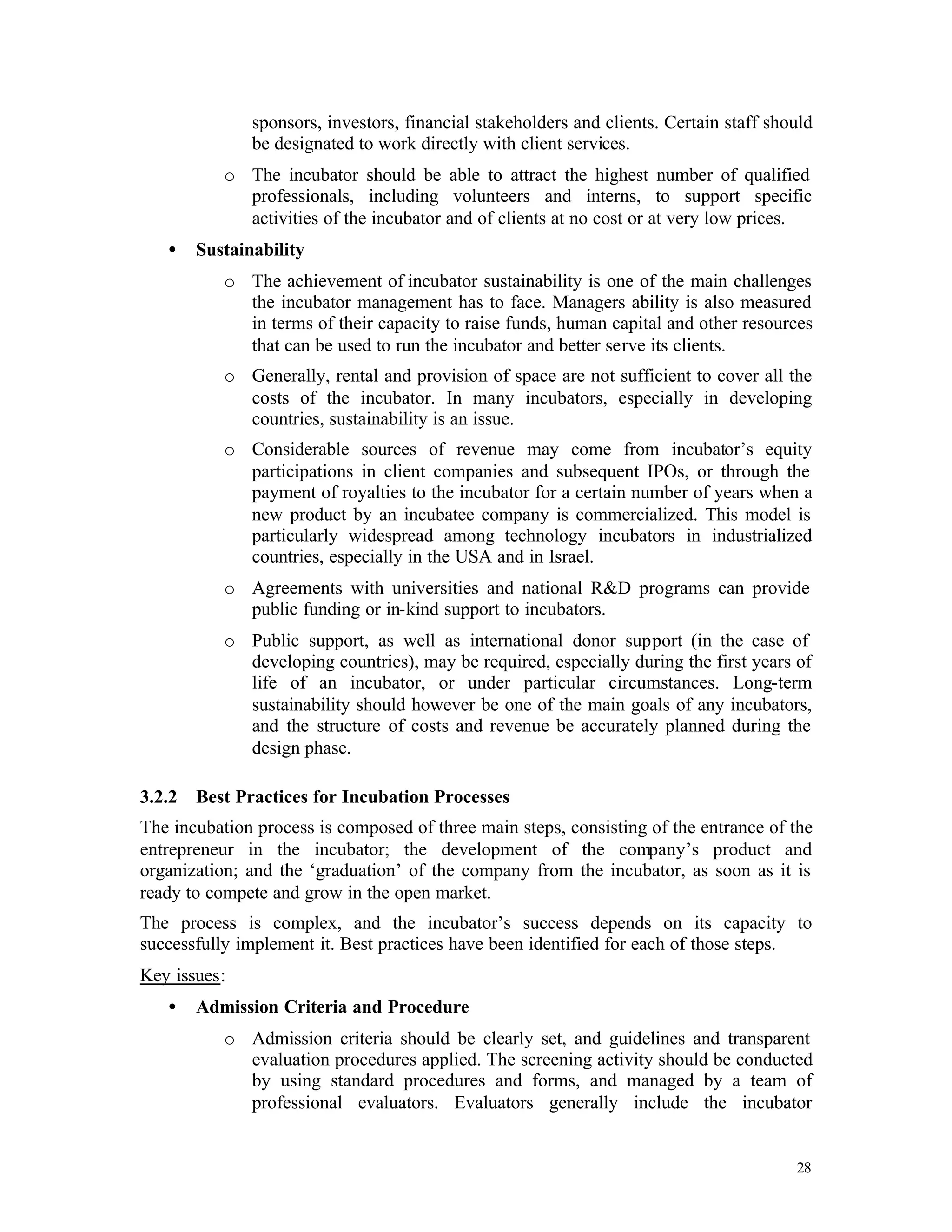 sponsors, investors, financial stakeholders and clients. Certain staff should
               be designated to work directly with client services.
           o The incubator should be able to attract the highest number of qualified
             professionals, including volunteers and interns, to support specific
             activities of the incubator and of clients at no cost or at very low prices.
   •    Sustainability
           o The achievement of incubator sustainability is one of the main challenges
             the incubator management has to face. Managers ability is also measured
             in terms of their capacity to raise funds, human capital and other resources
             that can be used to run the incubator and better serve its clients.
           o Generally, rental and provision of space are not sufficient to cover all the
             costs of the incubator. In many incubators, especially in developing
             countries, sustainability is an issue.
           o Considerable sources of revenue may come from incubator’s equity
             participations in client companies and subsequent IPOs, or through the
             payment of royalties to the incubator for a certain number of years when a
             new product by an incubatee company is commercialized. This model is
             particularly widespread among technology incubators in industrialized
             countries, especially in the USA and in Israel.
           o Agreements with universities and national R&D programs can provide
             public funding or in-kind support to incubators.
           o Public support, as well as international donor support (in the case of
             developing countries), may be required, especially during the first years of
             life of an incubator, or under particular circumstances. Long-term
             sustainability should however be one of the main goals of any incubators,
             and the structure of costs and revenue be accurately planned during the
             design phase.

3.2.2   Best Practices for Incubation Processes
The incubation process is composed of three main steps, consisting of the entrance of the
entrepreneur in the incubator; the development of the company’s product and
organization; and the ‘graduation’ of the company from the incubator, as soon as it is
ready to compete and grow in the open market.
The process is complex, and the incubator’s success depends on its capacity to
successfully implement it. Best practices have been identified for each of those steps.
Key issues:
   •    Admission Criteria and Procedure
           o Admission criteria should be clearly set, and guidelines and transparent
             evaluation procedures applied. The screening activity should be conducted
             by using standard procedures and forms, and managed by a team of
             professional evaluators. Evaluators generally include the incubator


                                                                                         28
 
