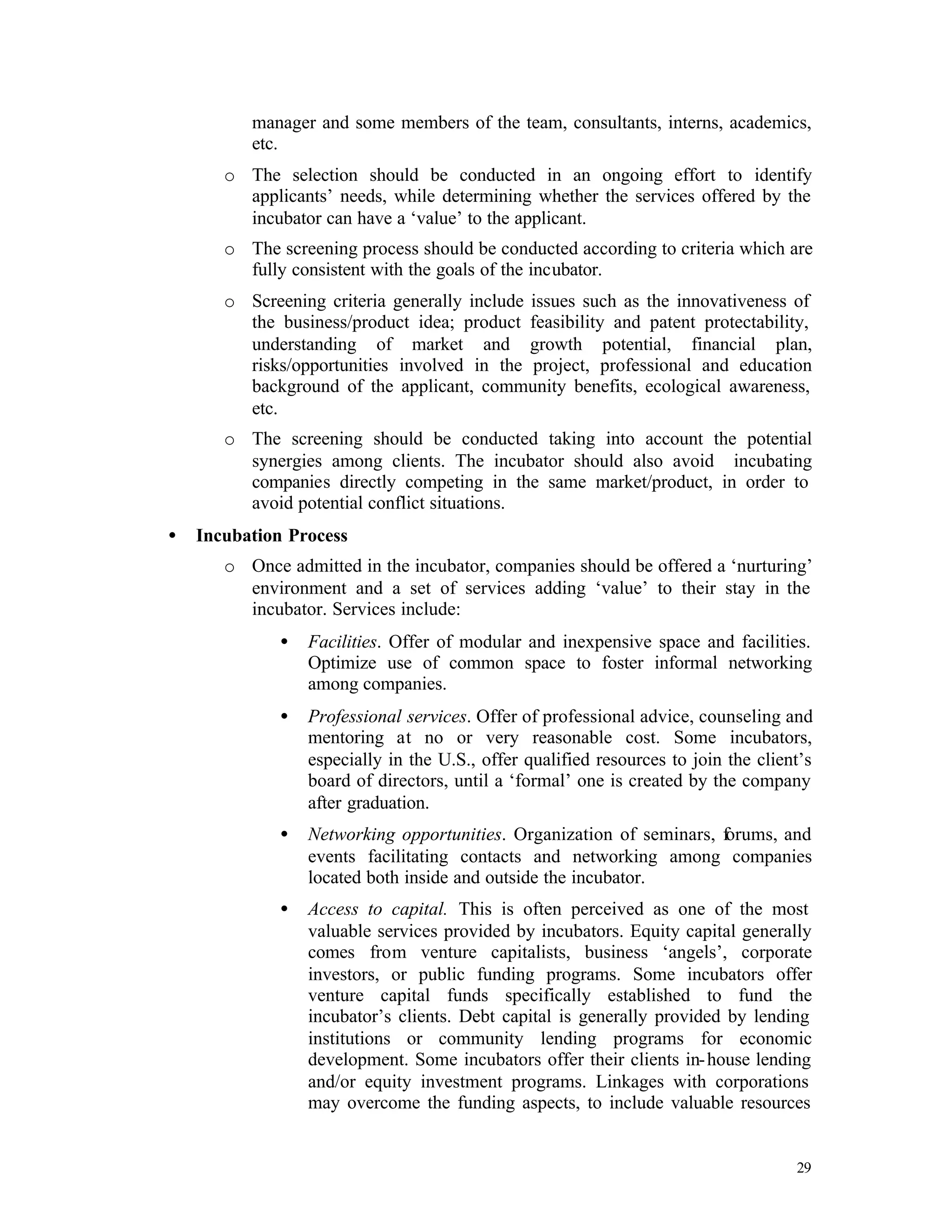 manager and some members of the team, consultants, interns, academics,
          etc.
       o The selection should be conducted in an ongoing effort to identify
         applicants’ needs, while determining whether the services offered by the
         incubator can have a ‘value’ to the applicant.
       o The screening process should be conducted according to criteria which are
         fully consistent with the goals of the incubator.
       o Screening criteria generally include issues such as the innovativeness of
         the business/product idea; product feasibility and patent protectability,
         understanding of market and growth potential, financial plan,
         risks/opportunities involved in the project, professional and education
         background of the applicant, community benefits, ecological awareness,
         etc.
       o The screening should be conducted taking into account the potential
         synergies among clients. The incubator should also avoid incubating
         companies directly competing in the same market/product, in order to
         avoid potential conflict situations.
•   Incubation Process
       o Once admitted in the incubator, companies should be offered a ‘nurturing’
         environment and a set of services adding ‘value’ to their stay in the
         incubator. Services include:
              •   Facilities. Offer of modular and inexpensive space and facilities.
                  Optimize use of common space to foster informal networking
                  among companies.
              •   Professional services. Offer of professional advice, counseling and
                  mentoring at no or very reasonable cost. Some incubators,
                  especially in the U.S., offer qualified resources to join the client’s
                  board of directors, until a ‘formal’ one is created by the company
                  after graduation.
              •   Networking opportunities. Organization of seminars, forums, and
                  events facilitating contacts and networking among companies
                  located both inside and outside the incubator.
              •   Access to capital. This is often perceived as one of the most
                  valuable services provided by incubators. Equity capital generally
                  comes from venture capitalists, business ‘angels’, corporate
                  investors, or public funding programs. Some incubators offer
                  venture capital funds specifically established to fund the
                  incubator’s clients. Debt capital is generally provided by lending
                  institutions or community lending programs for economic
                  development. Some incubators offer their clients in- house lending
                  and/or equity investment programs. Linkages with corporations
                  may overcome the funding aspects, to include valuable resources


                                                                                     29
 