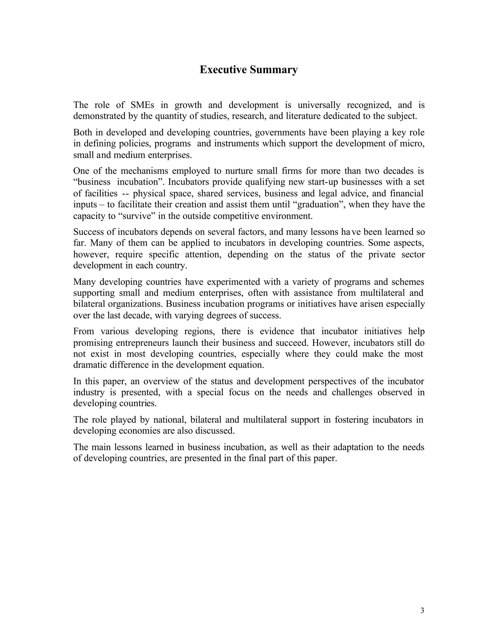 Executive Summary


The role of SMEs in growth and development is universally recognized, and is
demonstrated by the quantity of studies, research, and literature dedicated to the subject.
Both in developed and developing countries, governments have been playing a key role
in defining policies, programs and instruments which support the development of micro,
small and medium enterprises.
One of the mechanisms employed to nurture small firms for more than two decades is
“business incubation”. Incubators provide qualifying new start-up businesses with a set
of facilities -- physical space, shared services, business and legal advice, and financial
inputs – to facilitate their creation and assist them until “graduation”, when they have the
capacity to “survive” in the outside competitive environment.
Success of incubators depends on several factors, and many lessons ha ve been learned so
far. Many of them can be applied to incubators in developing countries. Some aspects,
however, require specific attention, depending on the status of the private sector
development in each country.
Many developing countries have experimented with a variety of programs and schemes
supporting small and medium enterprises, often with assistance from multilateral and
bilateral organizations. Business incubation programs or initiatives have arisen especially
over the last decade, with varying degrees of success.
From various developing regions, there is evidence that incubator initiatives help
promising entrepreneurs launch their business and succeed. However, incubators still do
not exist in most developing countries, especially where they could make the most
dramatic difference in the development equation.
In this paper, an overview of the status and development perspectives of the incubator
industry is presented, with a special focus on the needs and challenges observed in
developing countries.
The role played by national, bilateral and multilateral support in fostering incubators in
developing economies are also discussed.
The main lessons learned in business incubation, as well as their adaptation to the needs
of developing countries, are presented in the final part of this paper.




                                                                                          3
 