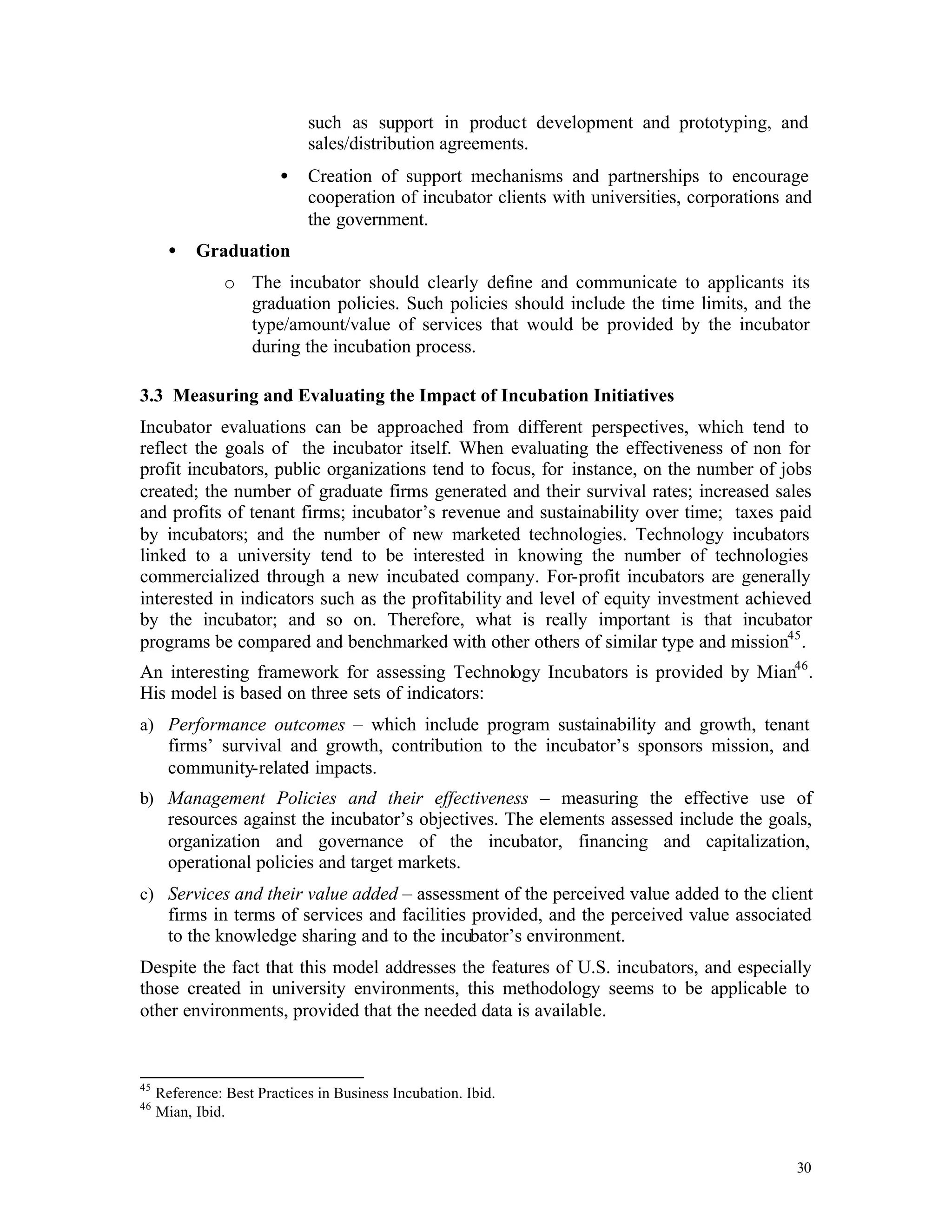 such as support in product development and prototyping, and
                             sales/distribution agreements.
                         •   Creation of support mechanisms and partnerships to encourage
                             cooperation of incubator clients with universities, corporations and
                             the government.
       •   Graduation
                o The incubator should clearly define and communicate to applicants its
                  graduation policies. Such policies should include the time limits, and the
                  type/amount/value of services that would be provided by the incubator
                  during the incubation process.

3.3 Measuring and Evaluating the Impact of Incubation Initiatives
Incubator evaluations can be approached from different perspectives, which tend to
reflect the goals of the incubator itself. When evaluating the effectiveness of non for
profit incubators, public organizations tend to focus, for instance, on the number of jobs
created; the number of graduate firms generated and their survival rates; increased sales
and profits of tenant firms; incubator’s revenue and sustainability over time; taxes paid
by incubators; and the number of new marketed technologies. Technology incubators
linked to a university tend to be interested in knowing the number of technologies
commercialized through a new incubated company. For-profit incubators are generally
interested in indicators such as the profitability and level of equity investment achieved
by the incubator; and so on. Therefore, what is really important is that incubator
programs be compared and benchmarked with other others of similar type and mission45 .
An interesting framework for assessing Technology Incubators is provided by Mian46 .
His model is based on three sets of indicators:
a) Performance outcomes – which include program sustainability and growth, tenant
       firms’ survival and growth, contribution to the incubator’s sponsors mission, and
       community-related impacts.
b) Management Policies and their effectiveness – measuring the effective use of
       resources against the incubator’s objectives. The elements assessed include the goals,
       organization and governance of the incubator, financing and capitalization,
       operational policies and target markets.
c) Services and their value added – assessment of the perceived value added to the client
       firms in terms of services and facilities provided, and the perceived value associated
       to the knowledge sharing and to the incubator’s environment.
Despite the fact that this model addresses the features of U.S. incubators, and especially
those created in university environments, this methodology seems to be applicable to
other environments, provided that the needed data is available.



45
     Reference: Best Practices in Business Incubation. Ibid.
46
     Mian, Ibid.


                                                                                              30
 