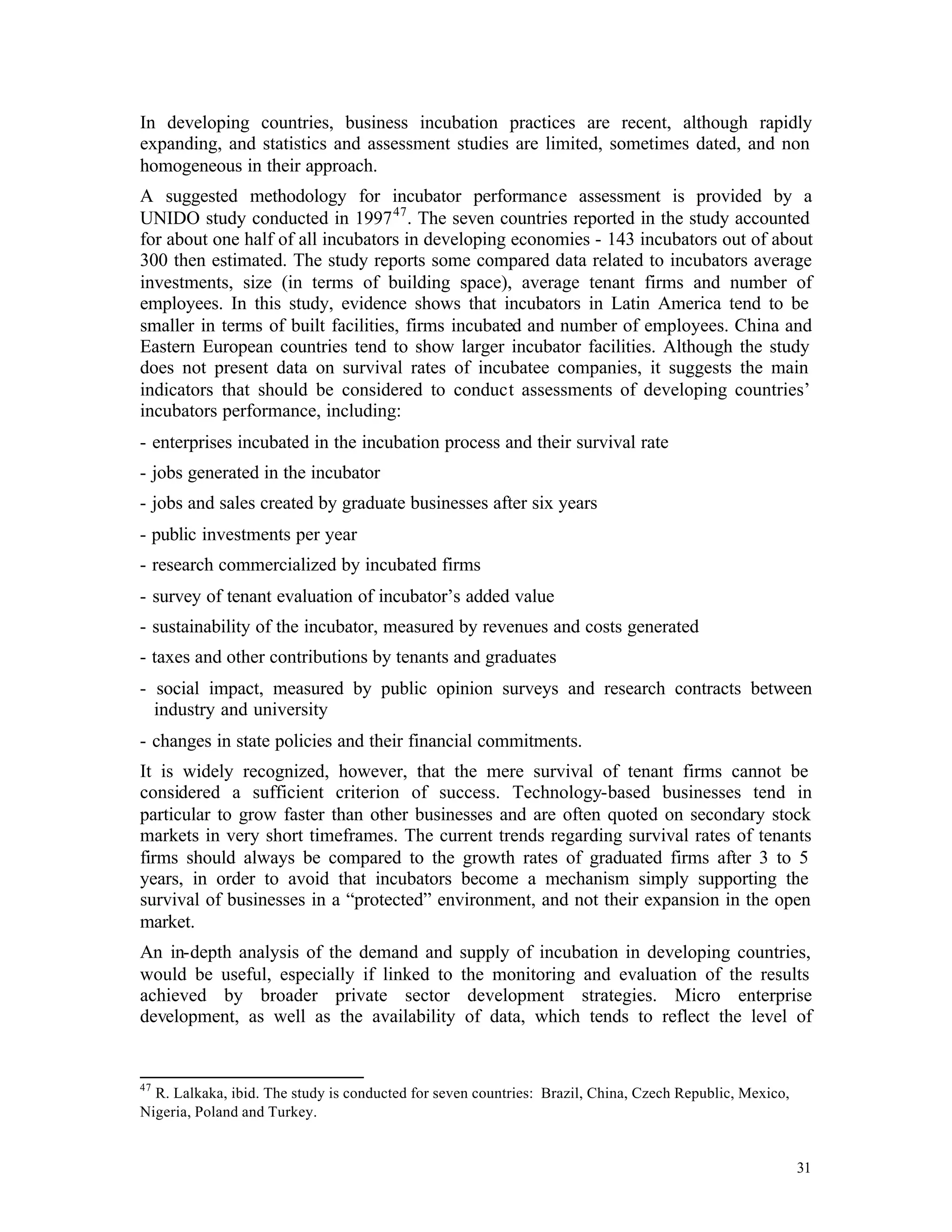 In developing countries, business incubation practices are recent, although rapidly
expanding, and statistics and assessment studies are limited, sometimes dated, and non
homogeneous in their approach.
A suggested methodology for incubator performance assessment is provided by a
UNIDO study conducted in 1997 47 . The seven countries reported in the study accounted
for about one half of all incubators in developing economies - 143 incubators out of about
300 then estimated. The study reports some compared data related to incubators average
investments, size (in terms of building space), average tenant firms and number of
employees. In this study, evidence shows that incubators in Latin America tend to be
smaller in terms of built facilities, firms incubated and number of employees. China and
Eastern European countries tend to show larger incubator facilities. Although the study
does not present data on survival rates of incubatee companies, it suggests the main
indicators that should be considered to conduct assessments of developing countries’
incubators performance, including:
- enterprises incubated in the incubation process and their survival rate
- jobs generated in the incubator
- jobs and sales created by graduate businesses after six years
- public investments per year
- research commercialized by incubated firms
- survey of tenant evaluation of incubator’s added value
- sustainability of the incubator, measured by revenues and costs generated
- taxes and other contributions by tenants and graduates
- social impact, measured by public opinion surveys and research contracts between
  industry and university
- changes in state policies and their financial commitments.
It is widely recognized, however, that the mere survival of tenant firms cannot be
considered a sufficient criterion of success. Technology-based businesses tend in
particular to grow faster than other businesses and are often quoted on secondary stock
markets in very short timeframes. The current trends regarding survival rates of tenants
firms should always be compared to the growth rates of graduated firms after 3 to 5
years, in order to avoid that incubators become a mechanism simply supporting the
survival of businesses in a “protected” environment, and not their expansion in the open
market.
An in-depth analysis of the demand and supply of incubation in developing countries,
would be useful, especially if linked to the monitoring and evaluation of the results
achieved by broader private sector development strategies. Micro enterprise
development, as well as the availability of data, which tends to reflect the level of


47
  R. Lalkaka, ibid. The study is conducted for seven countries: Brazil, China, Czech Republic, Mexico,
Nigeria, Poland and Turkey.


                                                                                                         31
 