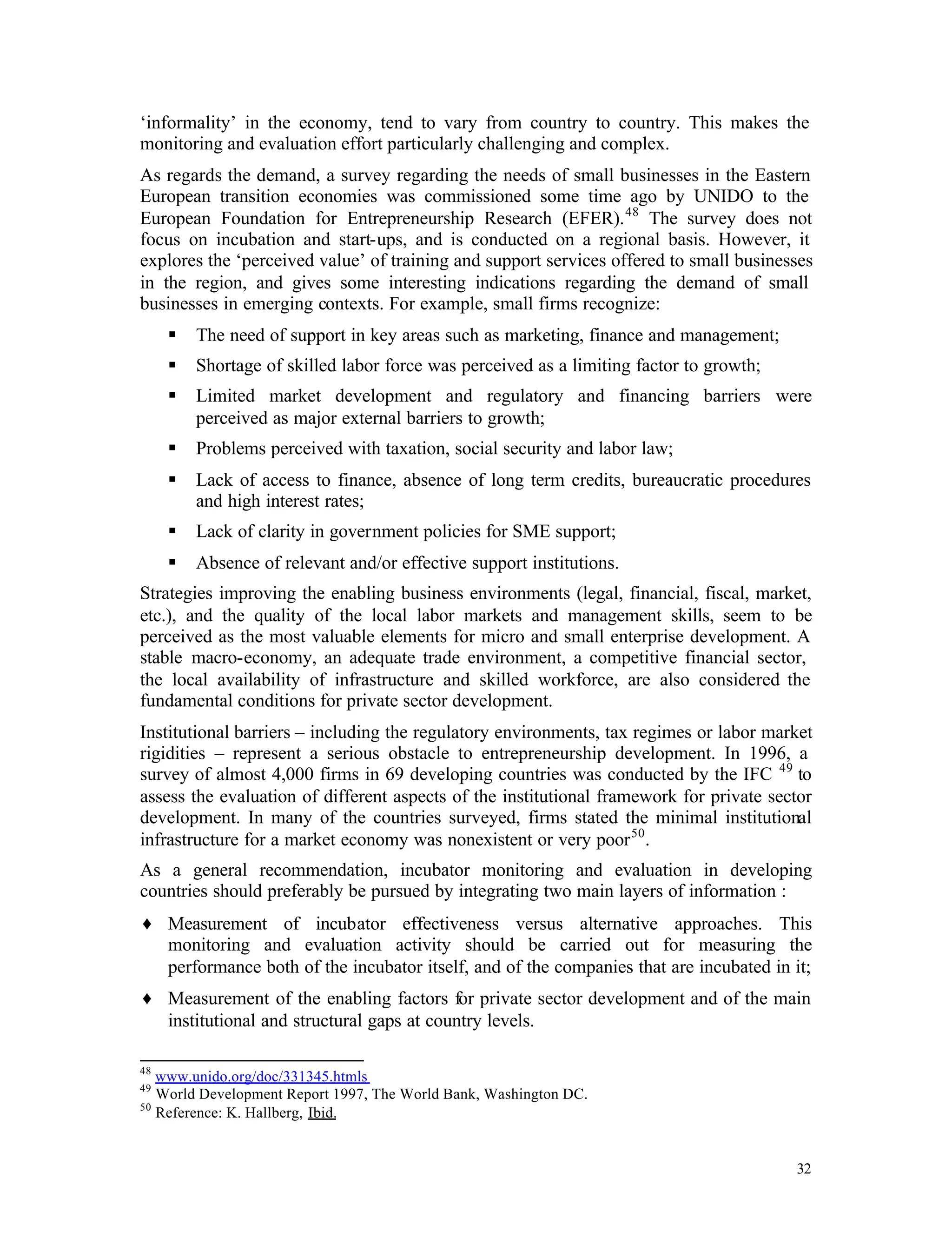 ‘informality’ in the economy, tend to vary from country to country. This makes the
monitoring and evaluation effort particularly challenging and complex.
As regards the demand, a survey regarding the needs of small businesses in the Eastern
European transition economies was commissioned some time ago by UNIDO to the
European Foundation for Entrepreneurship Research (EFER). 48 The survey does not
focus on incubation and start-ups, and is conducted on a regional basis. However, it
explores the ‘perceived value’ of training and support services offered to small businesses
in the region, and gives some interesting indications regarding the demand of small
businesses in emerging contexts. For example, small firms recognize:
     §   The need of support in key areas such as marketing, finance and management;
     §   Shortage of skilled labor force was perceived as a limiting factor to growth;
     §   Limited market development and regulatory and financing barriers were
         perceived as major external barriers to growth;
     §   Problems perceived with taxation, social security and labor law;
     §   Lack of access to finance, absence of long term credits, bureaucratic procedures
         and high interest rates;
     §   Lack of clarity in government policies for SME support;
     §   Absence of relevant and/or effective support institutions.
Strategies improving the enabling business environments (legal, financial, fiscal, market,
etc.), and the quality of the local labor markets and management skills, seem to be
perceived as the most valuable elements for micro and small enterprise development. A
stable macro-economy, an adequate trade environment, a competitive financial sector,
the local availability of infrastructure and skilled workforce, are also considered the
fundamental conditions for private sector development.
Institutional barriers – including the regulatory environments, tax regimes or labor market
rigidities – represent a serious obstacle to entrepreneurship development. In 1996, a
survey of almost 4,000 firms in 69 developing countries was conducted by the IFC 49 to
assess the evaluation of different aspects of the institutional framework for private sector
development. In many of the countries surveyed, firms stated the minimal institutional
infrastructure for a market economy was nonexistent or very poor 50 .
As a general recommendation, incubator monitoring and evaluation in developing
countries should preferably be pursued by integrating two main layers of information :
♦ Measurement of incubator effectiveness versus alternative approaches. This
  monitoring and evaluation activity should be carried out for measuring the
  performance both of the incubator itself, and of the companies that are incubated in it;
♦ Measurement of the enabling factors for private sector development and of the main
  institutional and structural gaps at country levels.

48
   www.unido.org/doc/331345.htmls
49
   World Development Report 1997, The World Bank, Washington DC.
50
   Reference: K. Hallberg, Ibid.


                                                                                         32
 