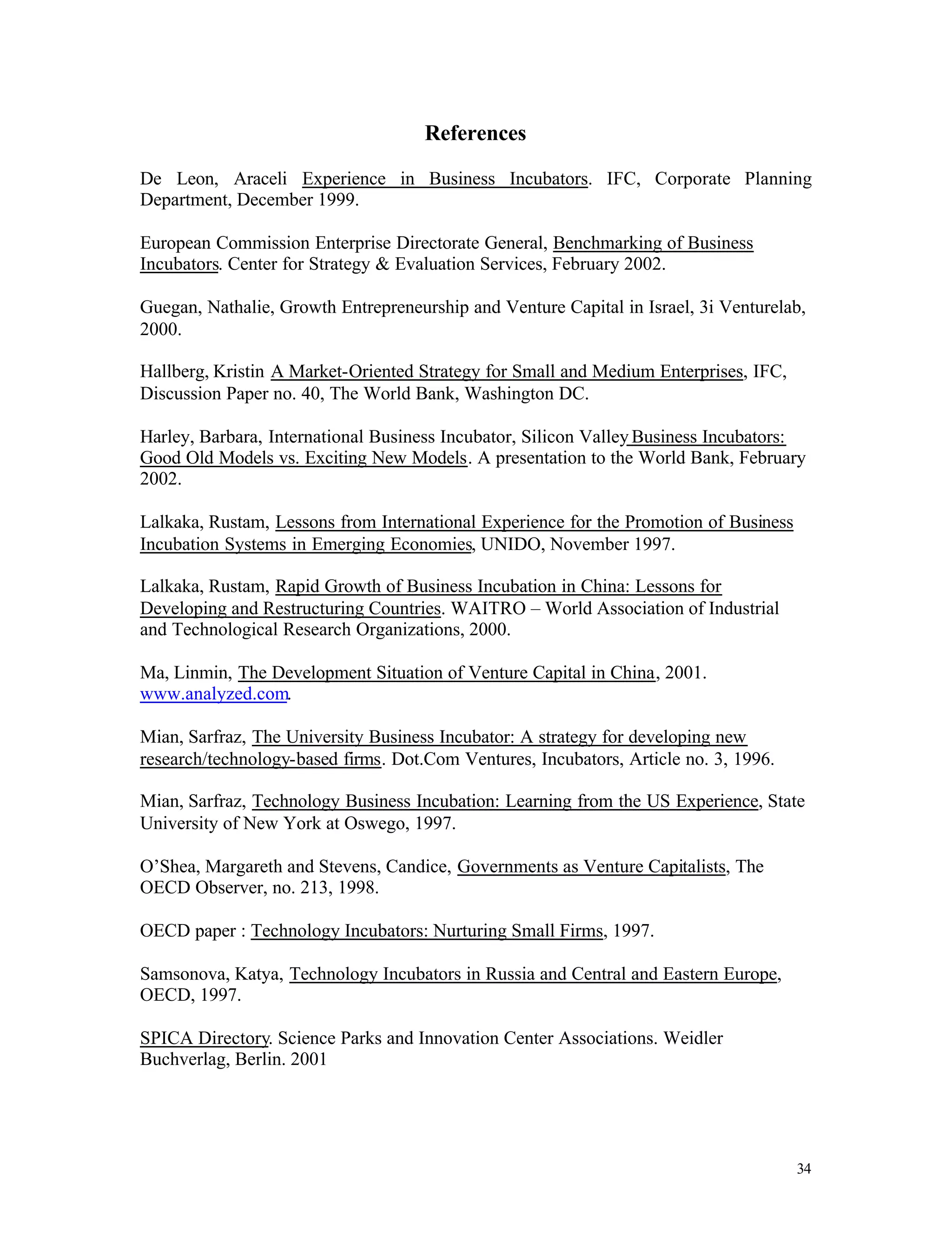 References

De Leon, Araceli Experience in Business Incubators. IFC, Corporate Planning
Department, December 1999.

European Commission Enterprise Directorate General, Benchmarking of Business
Incubators. Center for Strategy & Evaluation Services, February 2002.

Guegan, Nathalie, Growth Entrepreneurship and Venture Capital in Israel, 3i Venturelab,
2000.

Hallberg, Kristin A Market-Oriented Strategy for Small and Medium Enterprises, IFC,
Discussion Paper no. 40, The World Bank, Washington DC.

Harley, Barbara, International Business Incubator, Silicon Valley Business Incubators:
Good Old Models vs. Exciting New Models. A presentation to the World Bank, February
2002.

Lalkaka, Rustam, Lessons from International Experience for the Promotion of Business
Incubation Systems in Emerging Economies, UNIDO, November 1997.

Lalkaka, Rustam, Rapid Growth of Business Incubation in China: Lessons for
Developing and Restructuring Countries. WAITRO – World Association of Industrial
and Technological Research Organizations, 2000.

Ma, Linmin, The Development Situation of Venture Capital in China, 2001.
www.analyzed.com.

Mian, Sarfraz, The University Business Incubator: A strategy for developing new
research/technology-based firms. Dot.Com Ventures, Incubators, Article no. 3, 1996.

Mian, Sarfraz, Technology Business Incubation: Learning from the US Experience, State
University of New York at Oswego, 1997.

O’Shea, Margareth and Stevens, Candice, Governments as Venture Capitalists, The
OECD Observer, no. 213, 1998.

OECD paper : Technology Incubators: Nurturing Small Firms, 1997.

Samsonova, Katya, Technology Incubators in Russia and Central and Eastern Europe,
OECD, 1997.

SPICA Directory. Science Parks and Innovation Center Associations. Weidler
Buchverlag, Berlin. 2001




                                                                                       34
 