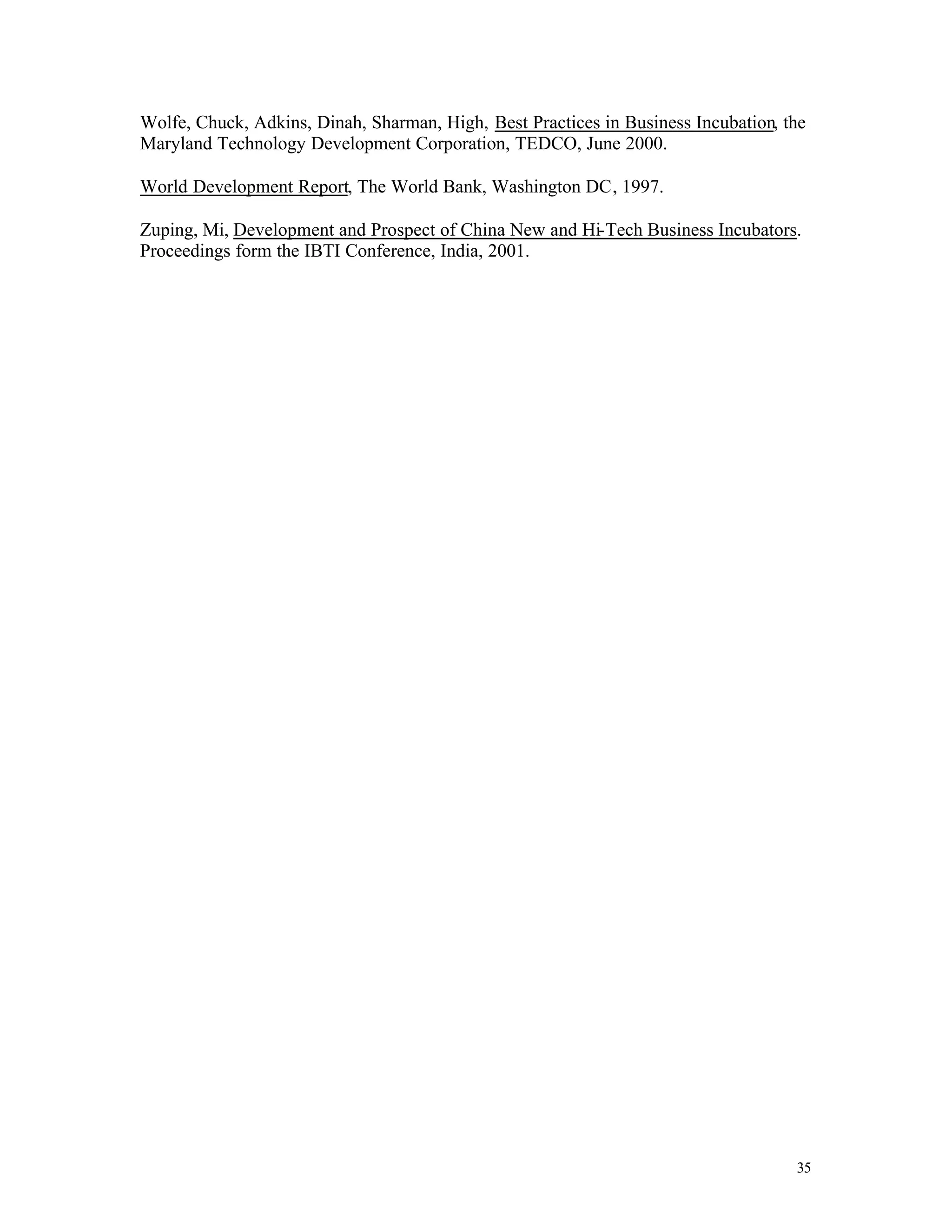 Wolfe, Chuck, Adkins, Dinah, Sharman, High, Best Practices in Business Incubation, the
Maryland Technology Development Corporation, TEDCO, June 2000.

World Development Report, The World Bank, Washington DC, 1997.

Zuping, Mi, Development and Prospect of China New and Hi-Tech Business Incubators.
Proceedings form the IBTI Conference, India, 2001.




                                                                                    35
 