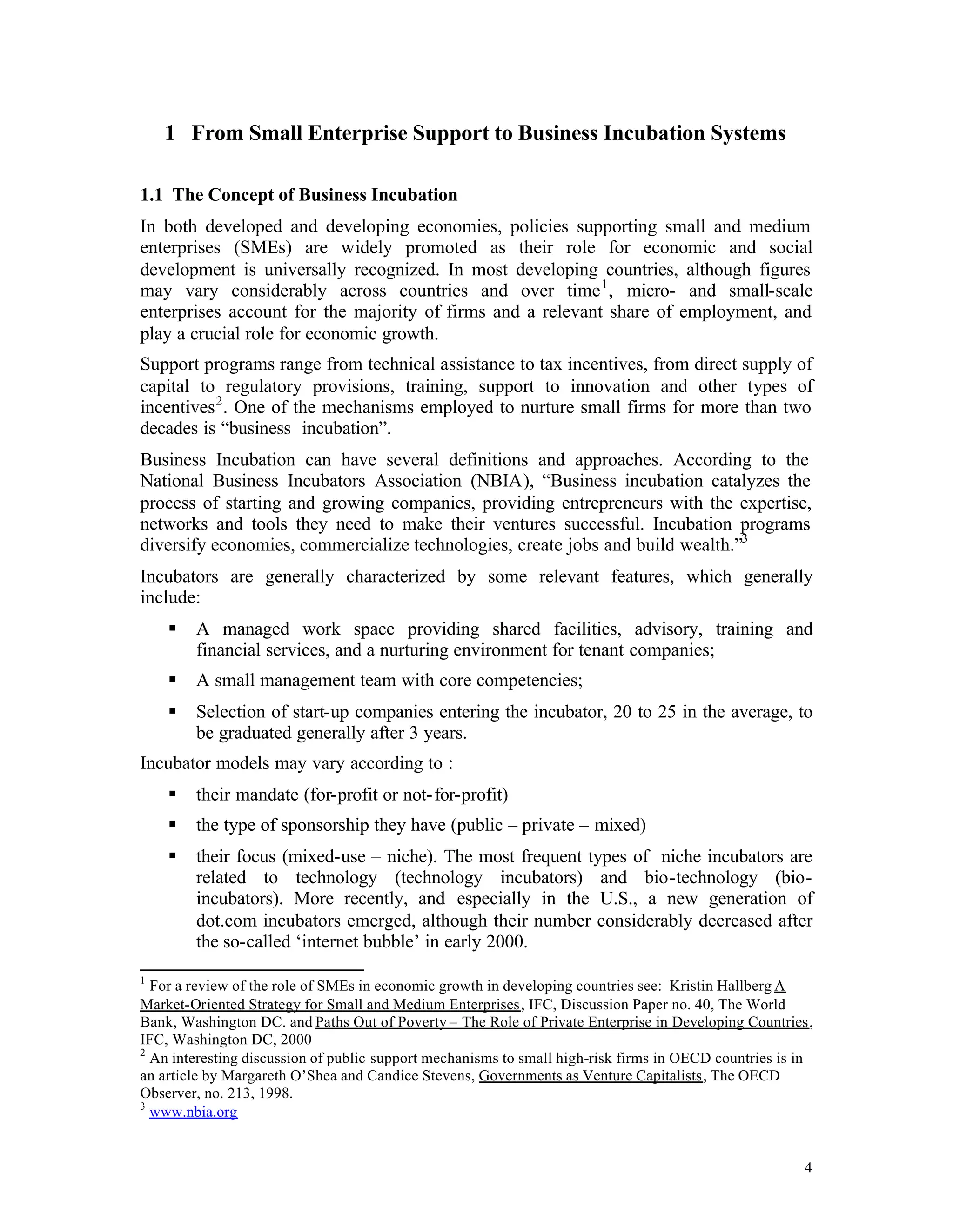 1 From Small Enterprise Support to Business Incubation Systems

1.1 The Concept of Business Incubation
In both developed and developing economies, policies supporting small and medium
enterprises (SMEs) are widely promoted as their role for economic and social
development is universally recognized. In most developing countries, although figures
may vary considerably across countries and over time 1 , micro- and small-scale
enterprises account for the majority of firms and a relevant share of employment, and
play a crucial role for economic growth.
Support programs range from technical assistance to tax incentives, from direct supply of
capital to regulatory provisions, training, support to innovation and other types of
incentives 2 . One of the mechanisms employed to nurture small firms for more than two
decades is “business incubation”.
Business Incubation can have several definitions and approaches. According to the
National Business Incubators Association (NBIA), “Business incubation catalyzes the
process of starting and growing companies, providing entrepreneurs with the expertise,
networks and tools they need to make their ventures successful. Incubation programs
diversify economies, commercialize technologies, create jobs and build wealth.”3
Incubators are generally characterized by some relevant features, which generally
include:
    §   A managed work space providing shared facilities, advisory, training and
        financial services, and a nurturing environment for tenant companies;
    §   A small management team with core competencies;
    §   Selection of start-up companies entering the incubator, 20 to 25 in the average, to
        be graduated generally after 3 years.
Incubator models may vary according to :
    §   their mandate (for-profit or not- for-profit)
    §   the type of sponsorship they have (public – private – mixed)
    §   their focus (mixed-use – niche). The most frequent types of niche incubators are
        related to technology (technology incubators) and bio-technology (bio-
        incubators). More recently, and especially in the U.S., a new generation of
        dot.com incubators emerged, although their number considerably decreased after
        the so-called ‘internet bubble’ in early 2000.
1
  For a review of the role of SMEs in economic growth in developing countries see: Kristin Hallberg A
Market-Oriented Strategy for Small and Medium Enterprises, IFC, Discussion Paper no. 40, The World
Bank, Washington DC. and Paths Out of Poverty – The Role of Private Enterprise in Developing Countries,
IFC, Washington DC, 2000
2
  An interesting discussion of public support mechanisms to small high-risk firms in OECD countries is in
an article by Margareth O’Shea and Candice Stevens, Governments as Venture Capitalists, The OECD
Observer, no. 213, 1998.
3
  www.nbia.org


                                                                                                       4
 