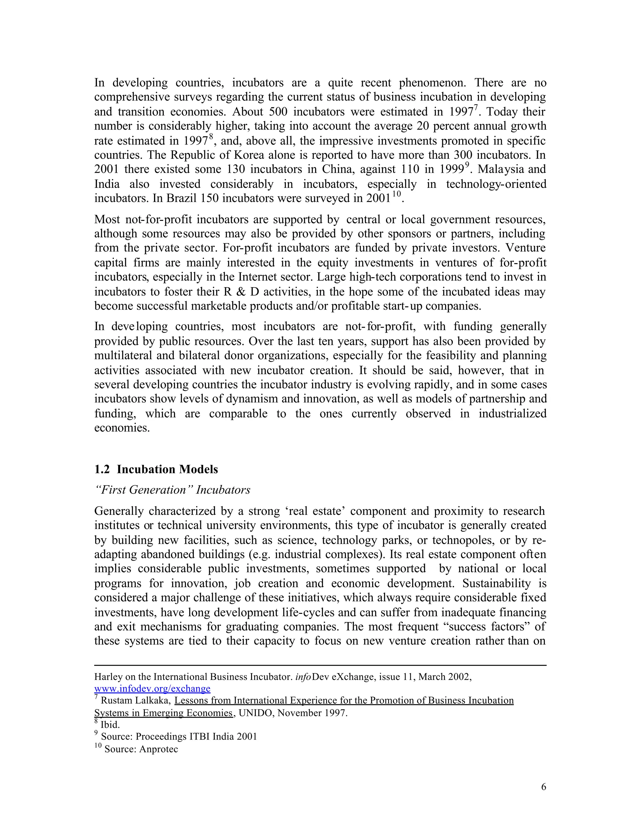 In developing countries, incubators are a quite recent phenomenon. There are no
comprehensive surveys regarding the current status of business incubation in developing
and transition economies. About 500 incubators were estimated in 19977 . Today their
number is considerably higher, taking into account the average 20 percent annual growth
rate estimated in 1997 8 , and, above all, the impressive investments promoted in specific
countries. The Republic of Korea alone is reported to have more than 300 incubators. In
2001 there existed some 130 incubators in China, against 110 in 1999 9 . Malaysia and
India also invested considerably in incubators, especially in technology-oriented
incubators. In Brazil 150 incubators were surveyed in 2001 10 .
Most not-for-profit incubators are supported by central or local government resources,
although some resources may also be provided by other sponsors or partners, including
from the private sector. For-profit incubators are funded by private investors. Venture
capital firms are mainly interested in the equity investments in ventures of for-profit
incubators, especially in the Internet sector. Large high-tech corporations tend to invest in
incubators to foster their R & D activities, in the hope some of the incubated ideas may
become successful marketable products and/or profitable start- up companies.
In deve loping countries, most incubators are not- for-profit, with funding generally
provided by public resources. Over the last ten years, support has also been provided by
multilateral and bilateral donor organizations, especially for the feasibility and planning
activities associated with new incubator creation. It should be said, however, that in
several developing countries the incubator industry is evolving rapidly, and in some cases
incubators show levels of dynamism and innovation, as well as models of partnership and
funding, which are comparable to the ones currently observed in industrialized
economies.


1.2 Incubation Models
“First Generation” Incubators
Generally characterized by a strong ‘real estate’ component and proximity to research
institutes or technical university environments, this type of incubator is generally created
by building new facilities, such as science, technology parks, or technopoles, or by re-
adapting abandoned buildings (e.g. industrial complexes). Its real estate component often
implies considerable public investments, sometimes supported by national or local
programs for innovation, job creation and economic development. Sustainability is
considered a major challenge of these initiatives, which always require considerable fixed
investments, have long development life-cycles and can suffer from inadequate financing
and exit mechanisms for graduating companies. The most frequent “success factors” of
these systems are tied to their capacity to focus on new venture creation rather than on

Harley on the International Business Incubator. infoDev eXchange, issue 11, March 2002,
www.infodev.org/exchange
7
  Rustam Lalkaka, Lessons from International Experience for the Promotion of Business Incubation
Systems in Emerging Economies, UNIDO, November 1997.
8
  Ibid.
9
  Source: Proceedings ITBI India 2001
10
   Source: Anprotec


                                                                                                   6
 