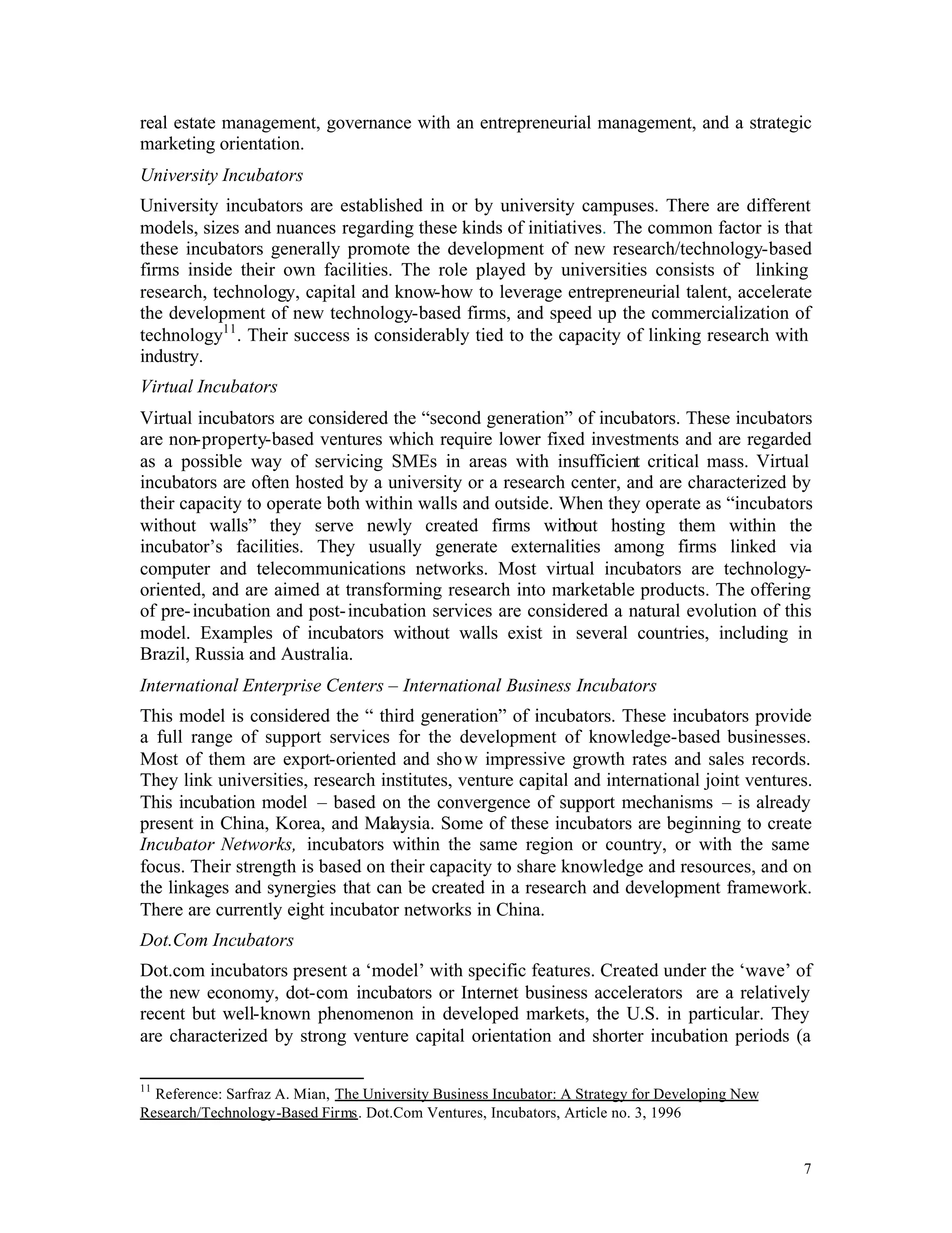 real estate management, governance with an entrepreneurial management, and a strategic
marketing orientation.
University Incubators
University incubators are established in or by university campuses. There are different
models, sizes and nuances regarding these kinds of initiatives. The common factor is that
these incubators generally promote the development of new research/technology-based
firms inside their own facilities. The role played by universities consists of linking
research, technology, capital and know-how to leverage entrepreneurial talent, accelerate
the development of new technology-based firms, and speed up the commercialization of
technology11 . Their success is considerably tied to the capacity of linking research with
industry.
Virtual Incubators
Virtual incubators are considered the “second generation” of incubators. These incubators
are non-property-based ventures which require lower fixed investments and are regarded
as a possible way of servicing SMEs in areas with insufficient critical mass. Virtual
incubators are often hosted by a university or a research center, and are characterized by
their capacity to operate both within walls and outside. When they operate as “incubators
without walls” they serve newly created firms without hosting them within the
incubator’s facilities. They usually generate externalities among firms linked via
computer and telecommunications networks. Most virtual incubators are technology-
oriented, and are aimed at transforming research into marketable products. The offering
of pre- incubation and post- incubation services are considered a natural evolution of this
model. Examples of incubators without walls exist in several countries, including in
Brazil, Russia and Australia.
International Enterprise Centers – International Business Incubators
This model is considered the “ third generation” of incubators. These incubators provide
a full range of support services for the development of knowledge-based businesses.
Most of them are export-oriented and sho w impressive growth rates and sales records.
They link universities, research institutes, venture capital and international joint ventures.
This incubation model – based on the convergence of support mechanisms – is already
present in China, Korea, and Malaysia. Some of these incubators are beginning to create
Incubator Networks, incubators within the same region or country, or with the same
focus. Their strength is based on their capacity to share knowledge and resources, and on
the linkages and synergies that can be created in a research and development framework.
There are currently eight incubator networks in China.
Dot.Com Incubators
Dot.com incubators present a ‘model’ with specific features. Created under the ‘wave’ of
the new economy, dot-com incubators or Internet business accelerators are a relatively
recent but well-known phenomenon in developed markets, the U.S. in particular. They
are characterized by strong venture capital orientation and shorter incubation periods (a

11
  Reference: Sarfraz A. Mian, The University Business Incubator: A Strategy for Developing New
Research/Technology-Based Firms. Dot.Com Ventures, Incubators, Article no. 3, 1996


                                                                                                 7
 