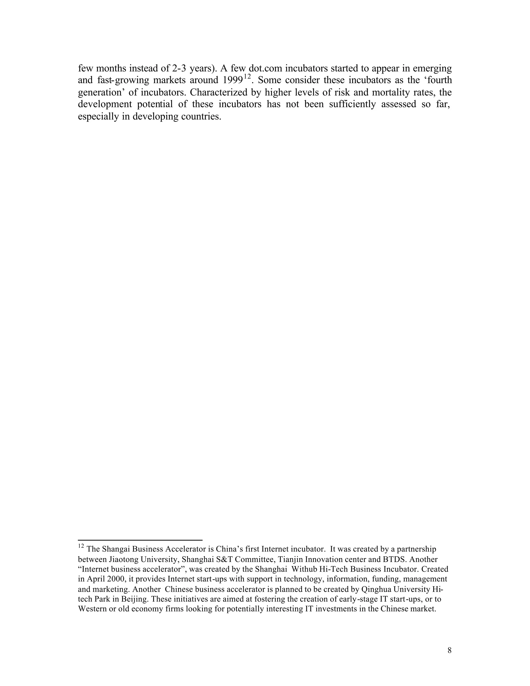 few months instead of 2-3 years). A few dot.com incubators started to appear in emerging
and fast-growing markets around 1999 12 . Some consider these incubators as the ‘fourth
generation’ of incubators. Characterized by higher levels of risk and mortality rates, the
development potential of these incubators has not been sufficiently assessed so far,
especially in developing countries.




12
   The Shangai Business Accelerator is China’s first Internet incubator. It was created by a partnership
between Jiaotong University, Shanghai S&T Committee, Tianjin Innovation center and BTDS. Another
“Internet business accelerator”, was created by the Shanghai Withub Hi-Tech Business Incubator. Created
in April 2000, it provides Internet start-ups with support in technology, information, funding, management
and marketing. Another Chinese business accelerator is planned to be created by Qinghua University Hi-
tech Park in Beijing. These initiatives are aimed at fostering the creation of early-stage IT start-ups, or to
Western or old economy firms looking for potentially interesting IT investments in the Chinese market.



                                                                                                             8
 
