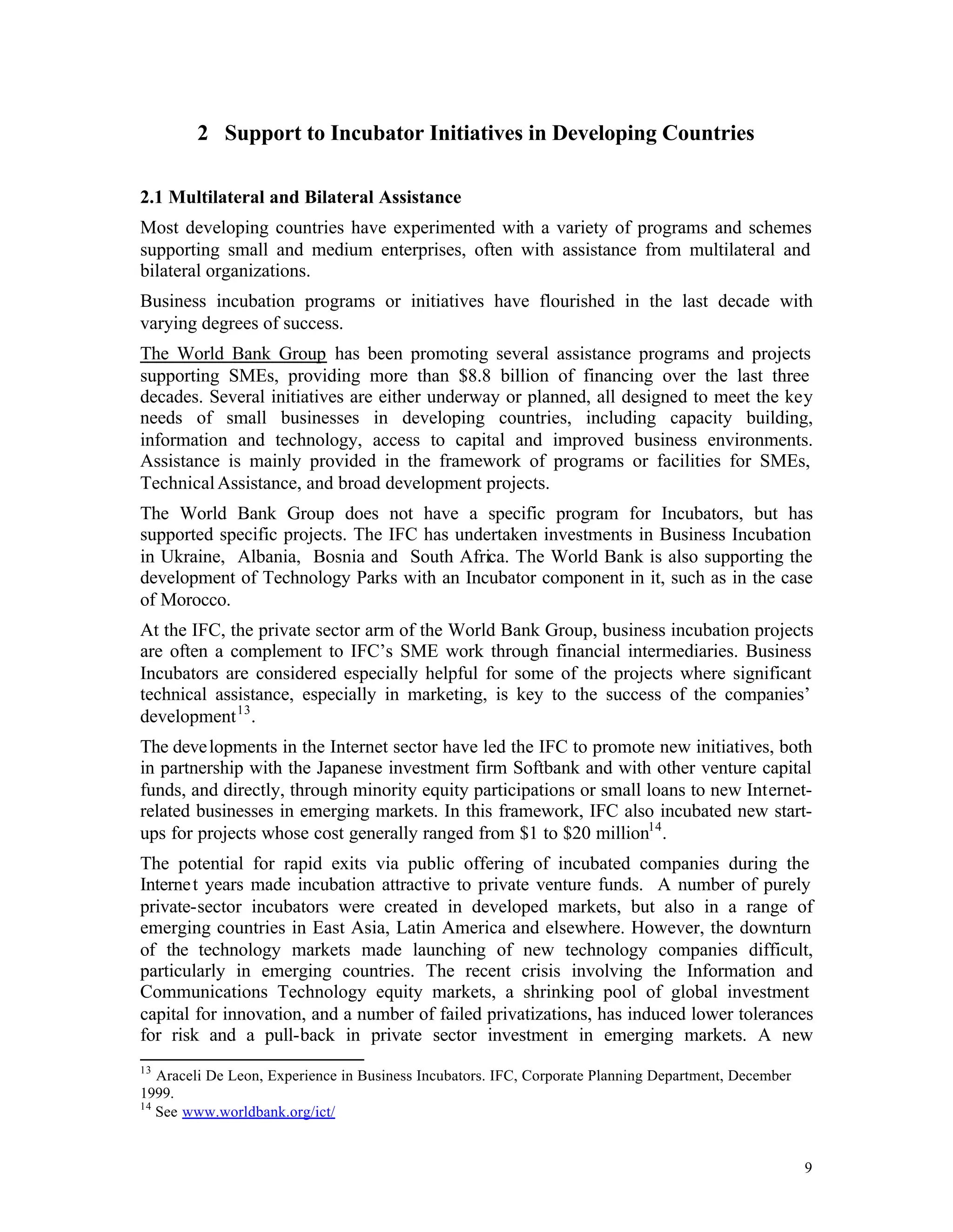2 Support to Incubator Initiatives in Developing Countries

2.1 Multilateral and Bilateral Assistance
Most developing countries have experimented with a variety of programs and schemes
supporting small and medium enterprises, often with assistance from multilateral and
bilateral organizations.
Business incubation programs or initiatives have flourished in the last decade with
varying degrees of success.
The World Bank Group has been promoting several assistance programs and projects
supporting SMEs, providing more than $8.8 billion of financing over the last three
decades. Several initiatives are either underway or planned, all designed to meet the key
needs of small businesses in developing countries, including capacity building,
information and technology, access to capital and improved business environments.
Assistance is mainly provided in the framework of programs or facilities for SMEs,
Technical Assistance, and broad development projects.
The World Bank Group does not have a specific program for Incubators, but has
supported specific projects. The IFC has undertaken investments in Business Incubation
in Ukraine, Albania, Bosnia and South Africa. The World Bank is also supporting the
development of Technology Parks with an Incubator component in it, such as in the case
of Morocco.
At the IFC, the private sector arm of the World Bank Group, business incubation projects
are often a complement to IFC’s SME work through financial intermediaries. Business
Incubators are considered especially helpful for some of the projects where significant
technical assistance, especially in marketing, is key to the success of the companies’
development 13 .
The deve lopments in the Internet sector have led the IFC to promote new initiatives, both
in partnership with the Japanese investment firm Softbank and with other venture capital
funds, and directly, through minority equity participations or small loans to new Internet-
related businesses in emerging markets. In this framework, IFC also incubated new start-
ups for projects whose cost generally ranged from $1 to $20 million14 .
The potential for rapid exits via public offering of incubated companies during the
Interne t years made incubation attractive to private venture funds. A number of purely
private-sector incubators were created in developed markets, but also in a range of
emerging countries in East Asia, Latin America and elsewhere. However, the downturn
of the technology markets made launching of new technology companies difficult,
particularly in emerging countries. The recent crisis involving the Information and
Communications Technology equity markets, a shrinking pool of global investment
capital for innovation, and a number of failed privatizations, has induced lower tolerances
for risk and a pull-back in private sector investment in emerging markets. A new
13
   Araceli De Leon, Experience in Business Incubators. IFC, Corporate Planning Department, December
1999.
14
   See www.worldbank.org/ict/


                                                                                                      9
 