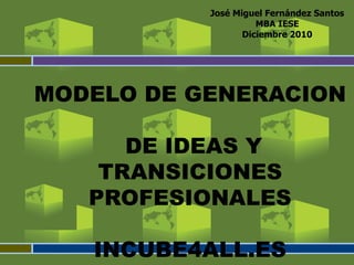 José Miguel Fernández Santos
                     MBA IESE
                  Diciembre 2010




MODELO DE GENERACION

      DE IDEAS Y
    TRANSICIONES
   PROFESIONALES

   INCUBE4ALL.ES
 