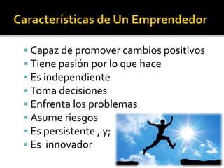  Capaz de promover cambios positivos
 Tiene pasión por lo que hace
 Es independiente
 Toma decisiones
 Enfrenta los problemas
 Asume riesgos
 Es persistente , y;
 Es innovador
 