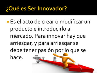  Es el acto de crear o modificar un
producto e introducirlo al
mercado. Para innovar hay que
arriesgar, y para arriesgar se
debe tener pasión por lo que se
hace.
 