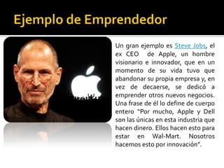 Un gran ejemplo es Steve Jobs, el
ex CEO de Apple, un hombre
visionario e innovador, que en un
momento de su vida tuvo que
abandonar su propia empresa y, en
vez de decaerse, se dedicó a
emprender otros nuevos negocios.
Una frase de él lo define de cuerpo
entero “Por mucho, Apple y Dell
son las únicas en esta industria que
hacen dinero. Ellos hacen esto para
estar en Wal-Mart. Nosotros
hacemos esto por innovación”.
 