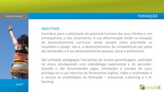 FORMAÇÃOSoluções Integradas OBJECTIVOSContribuir para a valorização do potencial humano dos seus clientes e, em consequência, o seu crescimento. A sua diferenciação reside na inovação do desenvolvimento curricular, tendo sempre como prioridade os resultados a atingir, isto é, o desenvolvimento de competências por parte dos formandos e o seu desenvolvimento pessoal, social e profissional.   São utilizadas pedagogias interactivas de ensino-aprendizagem, centradas no aluno, privilegiando uma metodologia experiencial e do aprender-fazendo e são desenvolvidos jogos, simulações e estudos de caso; privilegia-se o uso intensivo de ferramentas digitais, vídeo e multimédia e o recurso às modalidades de formação – presencial, e-learning e o b-learning.  SalesIT