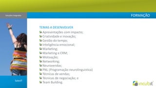 FORMAÇÃOSoluções Integradas TEMAS A DESENVOLVER Apresentações com impacto; Criatividade e inovação; Gestão do tempo; Inteligência emocional; Marketing; Marketing e CRM; Motivação; Networking;Neurovendas; PNL (Programação neurolinguistica) Técnicas de vendas;  Técnicas de negociação; e TeamBuilding.SalesIT