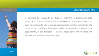 BUSINESS COACHINGSoluções Integradas O objectivo da actividade de Business Coaching, a desenvolver pela IncubIT, é o de apoiar os destinatários a maximizar os seus resultados com base na optimização dos seus próprios recursos técnicos e emocionais. Os projectos de coaching a desenvolver serão personalizados e adaptados a cada cliente, à sua realidade e às suas necessidades tendo como fim último o seu desenvolvimento pessoal.SalesIT