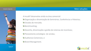 Mais soluçõesSoluções Integradas A IncubIT desenvolve ainda na área comercial: Organização e dinamização de Seminários, Conferências e Palestras;Estudos de mercado;Benchmarking; Desenho, dinamização e gestão de sistemas de incentivos;  Planeamento estratégico  de vendas; Auditorias Comerciais; e BrandManagement.SalesIT