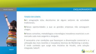 ENQUADRAMENTOSoluções Integradas TENDO EM CONTA: A estagnação e/ou decréscimo de alguns sectores de actividade tradicionais; Novas oportunidades a que as grandes empresas não conseguem chegar; Novos conceitos, metodologias e tecnologias inovadoras essenciais a um mercado cada mais exigente e alargado.É necessário criar condições que favoreçam a dinamização comercial e a utilização das mais recentes e inovadoras técnicas de Marketing e vendas. É neste contexto que surge esta iniciativa da Incubit, uma solução integrada: SalesIT.SalesIT